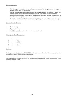 Rank Transformation
- This allows you to select only the top or bottom rank of data. You can get returned the largest or
smallest numeric value in a port or group.
- You can also use Rank Transformation to return the strings at the top or the bottom of a session sort
order. During the session, the server caches input data until it can perform the rank calculations.
- Rank Transformation differs from MAX and MIN functions, where they allows to select a group of
top/bottom values, not just one value.
- As an active transformation, Rank transformation might change the number of rows passed through it.
Rank Transformation Properties
- Cache directory
- Top or Bottom rank
- Input/Output ports that contain values used to determine the rank.
Different ports in Rank Transformation
I - Input
O - Output
V - Variable
R - Rank
Rank Index
The designer automatically creates a RANKINDEX port for each rank transformation. The server uses this Index
port to store the ranking position for each row in a group.
The RANKINDEX is an output port only. You can pass the RANKINDEX to another transformation in the
mapping or directly to a target.
21
 
