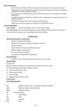 Filter Transformation
- As an active transformation, the Filter Transformation may change the no of rows passed through it.
- A filter condition returns TRUE/FALSE for each row that passes through the transformation, depending
on whether a row meets the specified condition.
- Only rows that return TRUE pass through this filter and discarded rows do not appear in the session
log/reject files.
- To maximize the session performance, include the Filter Transformation as close to the source in the
mapping as possible.
- The filter transformation does not allow setting output default values.
- To filter out row with NULL values, use the ISNULL and IS_SPACES functions.
Joiner Transformation
Source Qualifier: can join data origination from a common source database
Joiner Transformation: Join tow related heterogeneous sources residing in different locations or File systems.
To join more than two sources, we can add additional joiner transformations.
SESSION LOGS
Information that reside in a session log:
- Allocation of system shared memory
- Execution of Pre-session commands/ Post-session commands
- Session Initialization
- Creation of SQL commands for reader/writer threads
- Start/End timings for target loading
- Error encountered during session
- Load summary of Reader/Writer/ DTM statistics
Other Information
- By default, the server generates log files based on the server code page.
Thread Identifier
Ex: CMN_1039
Reader and Writer thread codes have 3 digit and Transformation codes have 4 digits.
The number following a thread name indicate the following:
(a) Target load order group number
(b) Source pipeline number
(c) Partition number
(d) Aggregate/ Rank boundary number
Log File Codes
Error Codes Description
BR - Related to reader process, including ERP, relational and flat file.
CMN - Related to database, memory allocation
DBGR - Related to debugger
EP- External Procedure
LM - Load Manager
TM - DTM
REP - Repository
WRT - Writer
22
 
