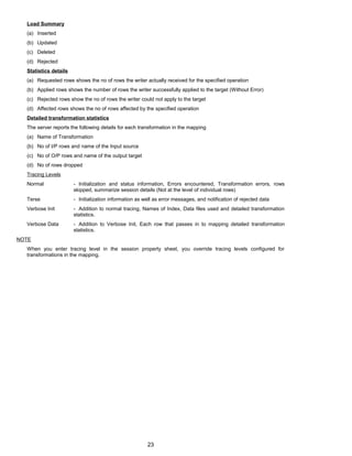 Load Summary
(a) Inserted
(b) Updated
(c) Deleted
(d) Rejected
Statistics details
(a) Requested rows shows the no of rows the writer actually received for the specified operation
(b) Applied rows shows the number of rows the writer successfully applied to the target (Without Error)
(c) Rejected rows show the no of rows the writer could not apply to the target
(d) Affected rows shows the no of rows affected by the specified operation
Detailed transformation statistics
The server reports the following details for each transformation in the mapping
(a) Name of Transformation
(b) No of I/P rows and name of the Input source
(c) No of O/P rows and name of the output target
(d) No of rows dropped
Tracing Levels
Normal - Initialization and status information, Errors encountered, Transformation errors, rows
skipped, summarize session details (Not at the level of individual rows)
Terse - Initialization information as well as error messages, and notification of rejected data
Verbose Init - Addition to normal tracing, Names of Index, Data files used and detailed transformation
statistics.
Verbose Data - Addition to Verbose Init, Each row that passes in to mapping detailed transformation
statistics.
NOTE
When you enter tracing level in the session property sheet, you override tracing levels configured for
transformations in the mapping.
23
 