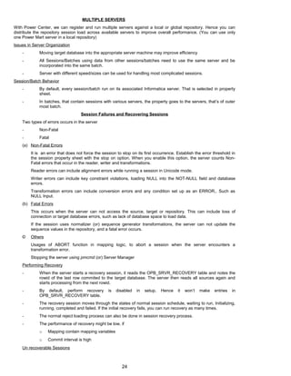 MULTIPLE SERVERS
With Power Center, we can register and run multiple servers against a local or global repository. Hence you can
distribute the repository session load across available servers to improve overall performance. (You can use only
one Power Mart server in a local repository)
Issues in Server Organization
- Moving target database into the appropriate server machine may improve efficiency
- All Sessions/Batches using data from other sessions/batches need to use the same server and be
incorporated into the same batch.
- Server with different speed/sizes can be used for handling most complicated sessions.
Session/Batch Behavior
- By default, every session/batch run on its associated Informatica server. That is selected in property
sheet.
- In batches, that contain sessions with various servers, the property goes to the servers, that’s of outer
most batch.
Session Failures and Recovering Sessions
Two types of errors occurs in the server
- Non-Fatal
- Fatal
(a) Non-Fatal Errors
It is an error that does not force the session to stop on its first occurrence. Establish the error threshold in
the session property sheet with the stop on option. When you enable this option, the server counts Non-
Fatal errors that occur in the reader, writer and transformations.
Reader errors can include alignment errors while running a session in Unicode mode.
Writer errors can include key constraint violations, loading NULL into the NOT-NULL field and database
errors.
Transformation errors can include conversion errors and any condition set up as an ERROR,. Such as
NULL Input.
(b) Fatal Errors
This occurs when the server can not access the source, target or repository. This can include loss of
connection or target database errors, such as lack of database space to load data.
If the session uses normalizer (or) sequence generator transformations, the server can not update the
sequence values in the repository, and a fatal error occurs.
© Others
Usages of ABORT function in mapping logic, to abort a session when the server encounters a
transformation error.
Stopping the server using pmcmd (or) Server Manager
Performing Recovery
- When the server starts a recovery session, it reads the OPB_SRVR_RECOVERY table and notes the
rowid of the last row commited to the target database. The server then reads all sources again and
starts processing from the next rowid.
- By default, perform recovery is disabled in setup. Hence it won’t make entries in
OPB_SRVR_RECOVERY table.
- The recovery session moves through the states of normal session schedule, waiting to run, Initializing,
running, completed and failed. If the initial recovery fails, you can run recovery as many times.
- The normal reject loading process can also be done in session recovery process.
- The performance of recovery might be low, if
o Mapping contain mapping variables
o Commit interval is high
Un recoverable Sessions
24
 