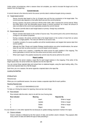 Under certain circumstances, when a session does not complete, you need to truncate the target and run the
session from the beginning.
Commit Intervals
A commit interval is the interval at which the server commits data to relational targets during a session.
(a) Target based commit
- Server commits data based on the no of target rows and the key constraints on the target table. The
commit point also depends on the buffer block size and the commit pinterval.
- During a session, the server continues to fill the writer buffer, after it reaches the commit interval. When
the buffer block is full, the Informatica server issues a commit command. As a result, the amount of
data committed at the commit point generally exceeds the commit interval.
- The server commits data to each target based on primary –foreign key constraints.
(b) Source based commit
- Server commits data based on the number of source rows. The commit point is the commit interval you
configure in the session properties.
- During a session, the server commits data to the target based on the number of rows from an active
source in a single pipeline. The rows are referred to as source rows.
- A pipeline consists of a source qualifier and all the transformations and targets that receive data from
source qualifier.
- Although the Filter, Router and Update Strategy transformations are active transformations, the server
does not use them as active sources in a source based commit session.
- When a server runs a session, it identifies the active source for each pipeline in the mapping. The
server generates a commit row from the active source at every commit interval.
- When each target in the pipeline receives the commit rows the server performs the commit.
Reject Loading
During a session, the server creates a reject file for each target instance in the mapping. If the writer of the
target rejects data, the server writers the rejected row into the reject file.
You can correct those rejected data and re-load them to relational targets, using the reject loading utility. (You
cannot load rejected data into a flat file target)
Each time, you run a session, the server appends a rejected data to the reject file.
Locating the BadFiles
$PMBadFileDir
Filename.bad
When you run a partitioned session, the server creates a separate reject file for each partition.
Reading Rejected data
Ex: 3,D,1,D,D,0,D,1094345609,D,0,0.00
To help us in finding the reason for rejecting, there are two main things.
(a) Row indicator
Row indicator tells the writer, what to do with the row of wrong data.
Row indicator Meaning Rejected By
0 Insert Writer or target
1 Update Writer or target
2 Delete Writer or target
3 Reject Writer
If a row indicator is 3, the writer rejected the row because an update strategy expression marked it for reject.
(b) Column indicator
Column indicator is followed by the first column of data, and another column indicator. They appears after
every column of data and define the type of data preceding it
25
 