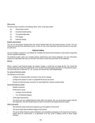 Other points
The server does not perform the following option, when using reject loader
(a) Source base commit
(b) Constraint based loading
(c) Truncated target table
(d) FTP targets
(e) External Loading
Multiple reject loaders
You can run the session several times and correct rejected data from the several session at once. You can
correct and load all of the reject files at once, or work on one or two reject files, load then and work on the other
at a later time.
External Loading
You can configure a session to use Sybase IQ, Teradata and Oracle external loaders to load session target files
into the respective databases.
The External Loader option can increase session performance since these databases can load information
directly from files faster than they can the SQL commands to insert the same data into the database.
Method:
When a session used External loader, the session creates a control file and target flat file. The control file
contains information about the target flat file, such as data format and loading instruction for the External Loader.
The control file has an extension of “*.ctl “ and you can view the file in $PmtargetFilesDir.
For using an External Loader:
The following must be done:
- configure an external loader connection in the server manager
- Configure the session to write to a target flat file local to the server.
- Choose an external loader connection for each target file in session property sheet.
Issues with External Loader:
- Disable constraints
- Performance issues
o Increase commit intervals
o Turn off database logging
- Code page requirements
- The server can use multiple External Loader within one session (Ex: you are having a session with the
two target files. One with Oracle External Loader and another with Sybase External Loader)
Other Information:
- The External Loader performance depends upon the platform of the server
- The server loads data at different stages of the session
- The serve writes External Loader initialization and completing messaging in the session log. However,
details about EL performance, it is generated at EL log, which is getting stored as same target
directory.
27
 