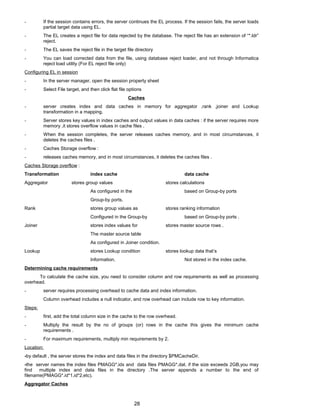- If the session contains errors, the server continues the EL process. If the session fails, the server loads
partial target data using EL.
- The EL creates a reject file for data rejected by the database. The reject file has an extension of “*.ldr”
reject.
- The EL saves the reject file in the target file directory
- You can load corrected data from the file, using database reject loader, and not through Informatica
reject load utility (For EL reject file only)
Configuring EL in session
- In the server manager, open the session property sheet
- Select File target, and then click flat file options
Caches
- server creates index and data caches in memory for aggregator ,rank ,joiner and Lookup
transformation in a mapping.
- Server stores key values in index caches and output values in data caches : if the server requires more
memory ,it stores overflow values in cache files .
- When the session completes, the server releases caches memory, and in most circumstances, it
deletes the caches files .
- Caches Storage overflow :
- releases caches memory, and in most circumstances, it deletes the caches files .
Caches Storage overflow :
Transformation index cache data cache
Aggregator stores group values stores calculations
As configured in the based on Group-by ports
Group-by ports.
Rank stores group values as stores ranking information
Configured in the Group-by based on Group-by ports .
Joiner stores index values for stores master source rows .
The master source table
As configured in Joiner condition.
Lookup stores Lookup condition stores lookup data that’s
Information. Not stored in the index cache.
Determining cache requirements
To calculate the cache size, you need to consider column and row requirements as well as processing
overhead.
- server requires processing overhead to cache data and index information.
Column overhead includes a null indicator, and row overhead can include row to key information.
Steps:
- first, add the total column size in the cache to the row overhead.
- Multiply the result by the no of groups (or) rows in the cache this gives the minimum cache
requirements .
- For maximum requirements, multiply min requirements by 2.
Location:
-by default , the server stores the index and data files in the directory $PMCacheDir.
-the server names the index files PMAGG*.idx and data files PMAGG*.dat. if the size exceeds 2GB,you may
find multiple index and data files in the directory .The server appends a number to the end of
filename(PMAGG*.id*1,id*2,etc).
Aggregator Caches
28
 