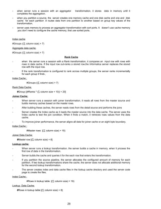- when server runs a session with an aggregator transformation, it stores data in memory until it
completes the aggregation.
- when you partition a source, the server creates one memory cache and one disk cache and one and disk
cache for each partition .It routes data from one partition to another based on group key values of the
transformation.
- server uses memory to process an aggregator transformation with sort ports. It doesn’t use cache memory
.you don’t need to configure the cache memory, that use sorted ports.
Index cache:
#Groups ((∑ column size) + 7)
Aggregate data cache:
#Groups ((∑ column size) + 7)
Rank Cache
- when the server runs a session with a Rank transformation, it compares an input row with rows with
rows in data cache. If the input row out-ranks a stored row,the Informatica server replaces the stored
row with the input row.
- If the rank transformation is configured to rank across multiple groups, the server ranks incrementally
for each group it finds .
Index Cache :
#Groups ((∑ column size) + 7)
Rank Data Cache:
#Group [(#Ranks * (∑ column size + 10)) + 20]
Joiner Cache:
- When server runs a session with joiner transformation, it reads all rows from the master source and
builds memory caches based on the master rows.
- After building these caches, the server reads rows from the detail source and performs the joins
- Server creates the Index cache as it reads the master source into the data cache. The server uses the
Index cache to test the join condition. When it finds a match, it retrieves rows values from the data
cache.
- To improve joiner performance, the server aligns all data for joiner cache or an eight byte boundary.
Index Cache :
#Master rows [(∑ column size) + 16)
Joiner Data Cache:
#Master row [(∑ column size) + 8]
Lookup cache:
- When server runs a lookup transformation, the server builds a cache in memory, when it process the
first row of data in the transformation.
- Server builds the cache and queries it for the each row that enters the transformation.
- If you partition the source pipeline, the server allocates the configured amount of memory for each
partition. If two lookup transformations share the cache, the server does not allocate additional memory
for the second lookup transformation.
- The server creates index and data cache files in the lookup cache drectory and used the server code
page to create the files.
Index Cache :
#Rows in lookup table [(∑ column size) + 16)
Lookup Data Cache:
#Rows in lookup table [(∑ column size) + 8]
29
 