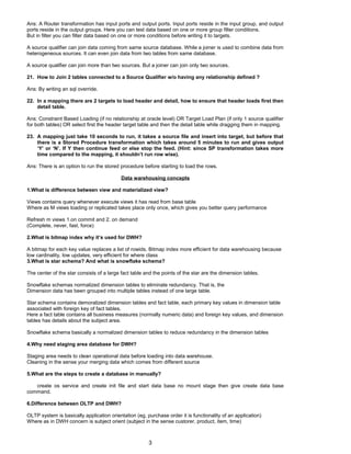 Ans: A Router transformation has input ports and output ports. Input ports reside in the input group, and output
ports reside in the output groups. Here you can test data based on one or more group filter conditions.
But in filter you can filter data based on one or more conditions before writing it to targets.
A source qualifier can join data coming from same source database. While a joiner is used to combine data from
heterogeneous sources. It can even join data from two tables from same database.
A source qualifier can join more than two sources. But a joiner can join only two sources.
21. How to Join 2 tables connected to a Source Qualifier w/o having any relationship defined ?
Ans: By writing an sql override.
22. In a mapping there are 2 targets to load header and detail, how to ensure that header loads first then
detail table.
Ans: Constraint Based Loading (if no relationship at oracle level) OR Target Load Plan (if only 1 source qualifier
for both tables) OR select first the header target table and then the detail table while dragging them in mapping.
23. A mapping just take 10 seconds to run, it takes a source file and insert into target, but before that
there is a Stored Procedure transformation which takes around 5 minutes to run and gives output
‘Y’ or ‘N’. If Y then continue feed or else stop the feed. (Hint: since SP transformation takes more
time compared to the mapping, it shouldn’t run row wise).
Ans: There is an option to run the stored procedure before starting to load the rows.
Data warehousing concepts
1.What is difference between view and materialized view?
Views contains query whenever execute views it has read from base table
Where as M views loading or replicated takes place only once, which gives you better query performance
Refresh m views 1.on commit and 2. on demand
(Complete, never, fast, force)
2.What is bitmap index why it’s used for DWH?
A bitmap for each key value replaces a list of rowids. Bitmap index more efficient for data warehousing because
low cardinality, low updates, very efficient for where class
3.What is star schema? And what is snowflake schema?
The center of the star consists of a large fact table and the points of the star are the dimension tables.
Snowflake schemas normalized dimension tables to eliminate redundancy. That is, the
Dimension data has been grouped into multiple tables instead of one large table.
Star schema contains demoralized dimension tables and fact table, each primary key values in dimension table
associated with foreign key of fact tables.
Here a fact table contains all business measures (normally numeric data) and foreign key values, and dimension
tables has details about the subject area.
Snowflake schema basically a normalized dimension tables to reduce redundancy in the dimension tables
4.Why need staging area database for DWH?
Staging area needs to clean operational data before loading into data warehouse.
Cleaning in the sense your merging data which comes from different source
5.What are the steps to create a database in manually?
create os service and create init file and start data base no mount stage then give create data base
command.
6.Difference between OLTP and DWH?
OLTP system is basically application orientation (eg, purchase order it is functionality of an application)
Where as in DWH concern is subject orient (subject in the sense custorer, product, item, time)
3
 