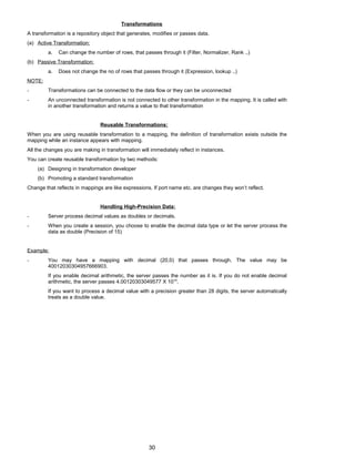 Transformations
A transformation is a repository object that generates, modifies or passes data.
(a) Active Transformation:
a. Can change the number of rows, that passes through it (Filter, Normalizer, Rank ..)
(b) Passive Transformation:
a. Does not change the no of rows that passes through it (Expression, lookup ..)
NOTE:
- Transformations can be connected to the data flow or they can be unconnected
- An unconnected transformation is not connected to other transformation in the mapping. It is called with
in another transformation and returns a value to that transformation
Reusable Transformations:
When you are using reusable transformation to a mapping, the definition of transformation exists outside the
mapping while an instance appears with mapping.
All the changes you are making in transformation will immediately reflect in instances.
You can create reusable transformation by two methods:
(a) Designing in transformation developer
(b) Promoting a standard transformation
Change that reflects in mappings are like expressions. If port name etc. are changes they won’t reflect.
Handling High-Precision Data:
- Server process decimal values as doubles or decimals.
- When you create a session, you choose to enable the decimal data type or let the server process the
data as double (Precision of 15)
Example:
- You may have a mapping with decimal (20,0) that passes through. The value may be
40012030304957666903.
If you enable decimal arithmetic, the server passes the number as it is. If you do not enable decimal
arithmetic, the server passes 4.00120303049577 X 1019
.
If you want to process a decimal value with a precision greater than 28 digits, the server automatically
treats as a double value.
30
 