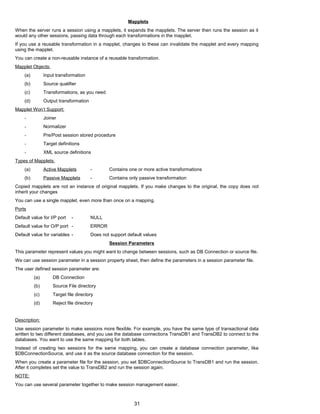 Mapplets
When the server runs a session using a mapplets, it expands the mapplets. The server then runs the session as it
would any other sessions, passing data through each transformations in the mapplet.
If you use a reusable transformation in a mapplet, changes to these can invalidate the mapplet and every mapping
using the mapplet.
You can create a non-reusable instance of a reusable transformation.
Mapplet Objects:
(a) Input transformation
(b) Source qualifier
(c) Transformations, as you need
(d) Output transformation
Mapplet Won’t Support:
- Joiner
- Normalizer
- Pre/Post session stored procedure
- Target definitions
- XML source definitions
Types of Mapplets:
(a) Active Mapplets - Contains one or more active transformations
(b) Passive Mapplets - Contains only passive transformation
Copied mapplets are not an instance of original mapplets. If you make changes to the original, the copy does not
inherit your changes
You can use a single mapplet, even more than once on a mapping.
Ports
Default value for I/P port - NULL
Default value for O/P port - ERROR
Default value for variables - Does not support default values
Session Parameters
This parameter represent values you might want to change between sessions, such as DB Connection or source file.
We can use session parameter in a session property sheet, then define the parameters in a session parameter file.
The user defined session parameter are:
(a) DB Connection
(b) Source File directory
(c) Target file directory
(d) Reject file directory
Description:
Use session parameter to make sessions more flexible. For example, you have the same type of transactional data
written to two different databases, and you use the database connections TransDB1 and TransDB2 to connect to the
databases. You want to use the same mapping for both tables.
Instead of creating two sessions for the same mapping, you can create a database connection parameter, like
$DBConnectionSource, and use it as the source database connection for the session.
When you create a parameter file for the session, you set $DBConnectionSource to TransDB1 and run the session.
After it completes set the value to TransDB2 and run the session again.
NOTE:
You can use several parameter together to make session management easier.
31
 