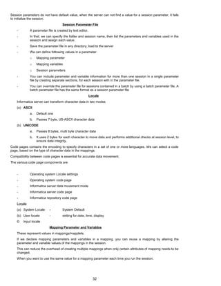 Session parameters do not have default value, when the server can not find a value for a session parameter, it fails
to initialize the session.
Session Parameter File
- A parameter file is created by text editor.
- In that, we can specify the folder and session name, then list the parameters and variables used in the
session and assign each value.
- Save the parameter file in any directory, load to the server
- We can define following values in a parameter
o Mapping parameter
o Mapping variables
o Session parameters
- You can include parameter and variable information for more than one session in a single parameter
file by creating separate sections, for each session with in the parameter file.
- You can override the parameter file for sessions contained in a batch by using a batch parameter file. A
batch parameter file has the same format as a session parameter file
Locale
Informatica server can transform character data in two modes
(a) ASCII
a. Default one
b. Passes 7 byte, US-ASCII character data
(b) UNICODE
a. Passes 8 bytes, multi byte character data
b. It uses 2 bytes for each character to move data and performs additional checks at session level, to
ensure data integrity.
Code pages contains the encoding to specify characters in a set of one or more languages. We can select a code
page, based on the type of character data in the mappings.
Compatibility between code pages is essential for accurate data movement.
The various code page components are
- Operating system Locale settings
- Operating system code page
- Informatica server data movement mode
- Informatica server code page
- Informatica repository code page
Locale
(a) System Locale - System Default
(b) User locale - setting for date, time, display
© Input locale
Mapping Parameter and Variables
These represent values in mappings/mapplets.
If we declare mapping parameters and variables in a mapping, you can reuse a mapping by altering the
parameter and variable values of the mappings in the session.
This can reduce the overhead of creating multiple mappings when only certain attributes of mapping needs to be
changed.
When you want to use the same value for a mapping parameter each time you run the session.
32
 