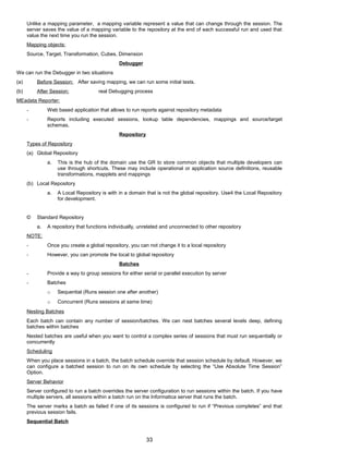 Unlike a mapping parameter, a mapping variable represent a value that can change through the session. The
server saves the value of a mapping variable to the repository at the end of each successful run and used that
value the next time you run the session.
Mapping objects:
Source, Target, Transformation, Cubes, Dimension
Debugger
We can run the Debugger in two situations
(a) Before Session: After saving mapping, we can run some initial tests.
(b) After Session: real Debugging process
MEadata Reporter:
- Web based application that allows to run reports against repository metadata
- Reports including executed sessions, lookup table dependencies, mappings and source/target
schemas.
Repository
Types of Repository
(a) Global Repository
a. This is the hub of the domain use the GR to store common objects that multiple developers can
use through shortcuts. These may include operational or application source definitions, reusable
transformations, mapplets and mappings
(b) Local Repository
a. A Local Repository is with in a domain that is not the global repository. Use4 the Local Repository
for development.
© Standard Repository
a. A repository that functions individually, unrelated and unconnected to other repository
NOTE:
- Once you create a global repository, you can not change it to a local repository
- However, you can promote the local to global repository
Batches
- Provide a way to group sessions for either serial or parallel execution by server
- Batches
o Sequential (Runs session one after another)
o Concurrent (Runs sessions at same time)
Nesting Batches
Each batch can contain any number of session/batches. We can nest batches several levels deep, defining
batches within batches
Nested batches are useful when you want to control a complex series of sessions that must run sequentially or
concurrently
Scheduling
When you place sessions in a batch, the batch schedule override that session schedule by default. However, we
can configure a batched session to run on its own schedule by selecting the “Use Absolute Time Session”
Option.
Server Behavior
Server configured to run a batch overrides the server configuration to run sessions within the batch. If you have
multiple servers, all sessions within a batch run on the Informatica server that runs the batch.
The server marks a batch as failed if one of its sessions is configured to run if “Previous completes” and that
previous session fails.
Sequential Batch
33
 