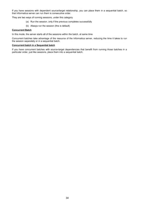 If you have sessions with dependent source/target relationship, you can place them in a sequential batch, so
that Informatica server can run them is consecutive order.
They are two ways of running sessions, under this category
(a) Run the session, only if the previous completes successfully
(b) Always run the session (this is default)
Concurrent Batch
In this mode, the server starts all of the sessions within the batch, at same time
Concurrent batches take advantage of the resource of the Informatica server, reducing the time it takes to run
the session separately or in a sequential batch.
Concurrent batch in a Sequential batch
If you have concurrent batches with source-target dependencies that benefit from running those batches in a
particular order, just like sessions, place them into a sequential batch.
34
 