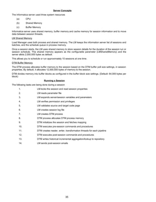 Server Concepts
The Informatica server used three system resources
(a) CPU
(b) Shared Memory
(c) Buffer Memory
Informatica server uses shared memory, buffer memory and cache memory for session information and to move
data between session threads.
LM Shared Memory
Load Manager uses both process and shared memory. The LM keeps the information server list of sessions and
batches, and the schedule queue in process memory.
Once a session starts, the LM uses shared memory to store session details for the duration of the session run or
session schedule. This shared memory appears as the configurable parameter (LMSharedMemory) and the
server allots 2,000,000 bytes as default.
This allows you to schedule or run approximately 10 sessions at one time.
DTM Buffer Memory
The DTM process allocates buffer memory to the session based on the DTM buffer poll size settings, in session
properties. By default, it allocates 12,000,000 bytes of memory to the session.
DTM divides memory into buffer blocks as configured in the buffer block size settings. (Default: 64,000 bytes per
block)
Running a Session
The following tasks are being done during a session
1. LM locks the session and read session properties
2. LM reads parameter file
3. LM expands server/session variables and parameters
4. LM verifies permission and privileges
5. LM validates source and target code page
6. LM creates session log file
7. LM creates DTM process
8. DTM process allocates DTM process memory
9. DTM initializes the session and fetches mapping
10. DTM executes pre-session commands and procedures
11. DTM creates reader, writer, transformation threads for each pipeline
12. DTM executes post-session commands and procedures
13. DTM writes historical incremental aggregation/lookup to repository
14. LM sends post-session emails
35
 