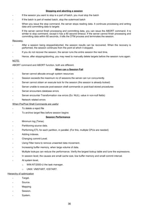 Stopping and aborting a session
- If the session you want to stop is a part of batch, you must stop the batch
- If the batch is part of nested batch, stop the outermost batch
- When you issue the stop command, the server stops reading data. It continues processing and writing
data and committing data to targets
- If the server cannot finish processing and committing data, you can issue the ABORT command. It is
similar to stop command, except it has a 60 second timeout. If the server cannot finish processing and
committing data within 60 seconds, it kills the DTM process and terminates the session.
Recovery:
- After a session being stopped/aborted, the session results can be recovered. When the recovery is
performed, the session continues from the point at which it stopped.
- If you do not recover the session, the server runs the entire session the next time.
- Hence, after stopping/aborting, you may need to manually delete targets before the session runs again.
NOTE:
ABORT command and ABORT function, both are different.
When can a Session Fail
- Server cannot allocate enough system resources
- Session exceeds the maximum no of sessions the server can run concurrently
- Server cannot obtain an execute lock for the session (the session is already locked)
- Server unable to execute post-session shell commands or post-load stored procedures
- Server encounters database errors
- Server encounter Transformation row errors (Ex: NULL value in non-null fields)
- Network related errors
When Pre/Post Shell Commands are useful
- To delete a reject file
- To archive target files before session begins
Session Performance
- Minimum log (Terse)
- Partitioning source data.
- Performing ETL for each partition, in parallel. (For this, multiple CPUs are needed)
- Adding indexes.
- Changing commit Level.
- Using Filter trans to remove unwanted data movement.
- Increasing buffer memory, when large volume of data.
- Multiple lookups can reduce the performance. Verify the largest lookup table and tune the expressions.
- In session level, the causes are small cache size, low buffer memory and small commit interval.
- At system level,
o WIN NT/2000-U the task manager.
o UNIX: VMSTART, IOSTART.
Hierarchy of optimization
- Target.
- Source.
- Mapping
- Session.
- System.
36
 