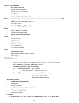 Optimizing Target Databases:
- Drop indexes /constraints
- Increase checkpoint intervals.
- Use bulk loading /external loading.
- Turn off recovery.
- Increase database network packet size.
Source level
- Optimize the query (using group by, group by).
- Use conditional filters.
- Connect to RDBMS using IPC protocol.
Mapping
- Optimize data type conversions.
- Eliminate transformation errors.
- Optimize transformations/ expressions.
Session:
- concurrent batches.
- Partition sessions.
- Reduce error tracing.
- Remove staging area.
- Tune session parameters.
System:
- improve network speed.
- Use multiple preservers on separate systems.
- Reduce paging.
Session Process
Info server uses both process memory and system shared memory to perform ETL process.
It runs as a daemon on UNIX and as a service on WIN NT.
The following processes are used to run a session:
(a) LOAD manager process: - starts a session
• creates DTM process, which creates the session.
(b) DTM process: - creates threads to initialize the session
- read, write and transform data.
- handle pre/post session opertions.
Load manager processes:
- manages session/batch scheduling.
- Locks session.
- Reads parameter file.
- Expands server/session variables, parameters .
- Verifies permissions/privileges.
- Creates session log file.
DTM process:
The primary purpose of the DTM is to create and manage threads that carry out the session tasks.
37
 