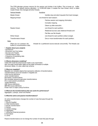 The DTM allocates process memory for the session and divides it into buffers. This is known as buffer
memory. The default memory allocation is 12,000,000 bytes .it creates the main thread, which is called
master thread .this manages all other threads.
Various threads functions
Master thread- handles stop and abort requests from load manager.
Mapping thread- one thread for each session.
Fetches session and mapping information.
Compiles mapping.
Cleans up after execution.
Reader thread- one thread for each partition.
Relational sources uses relational threads and
Flat files use file threads.
Writer thread- one thread for each partition writes to target.
Transformation thread- One or more transformation for each partition.
Note:
When you run a session, the threads for a partitioned source execute concurrently. The threads use
buffers to move/transform data.
1. Explain about your projects
- Architecture
- Dimension and Fact tables
- Sources and Targets
- Transformations used
- Frequency of populating data
- Database size
2. What is dimension modeling?
Unlike ER model the dimensional model is very asymmetric
with one large central table called as fact table connected to multiple
dimension tables .It is also called star schema.
3. What are mapplets?
Mapplets are reusable objects that represents collection of transformations
Transformations not to be included in mapplets are
Cobol source definitions
Joiner transformations
Normalizer Transformations
Non-reusable sequence generator transformations
Pre or post session procedures
Target definitions
XML Source definitions
IBM MQ source definitions
Power mart 3.5 style Lookup functions
4. What are the transformations that use cache for performance?
Aggregator, Lookups, Joiner and Ranker
5. What the active and passive transformations?
An active transformation changes the number of rows that pass through the
mapping.
1. Source Qualifier
2. Filter transformation
3. Router transformation
4. Ranker
5. Update strategy
6. Aggregator
7. Advanced External procedure
8. Normalizer
9. Joiner
Passive transformations do not change the number of rows that pass through
38
 