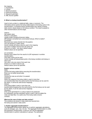 the mapping.
1. Expressions
2. Lookup
3. Stored procedure
4. External procedure
5. Sequence generator
6. XML Source qualifier
6. What is a lookup transformation?
Used to look up data in a relational table, views, or synonym, The
informatica server queries the lookup table based on the lookup ports in the
transformation. It compares lookup transformation port values to lookup
table column values based on the lookup condition. The result is passed to
other transformations and the target.
Used to :
Get related value
Perform a calculation
Update slowly changing dimension tables.
Diff between connected and unconnected lookups. Which is better?
Connected :
Received input values directly from the pipeline
Can use Dynamic or static cache.
Cache includes all lookup columns used in the mapping
Can return multiple columns from the same row
If there is no match , can return default values
Default values can be specified.
Un connected :
Receive input values from the result of a LKP expression in another
transformation.
Only static cache can be used.
Cache includes all lookup/output ports in the lookup condition and lookup or
return port.
Can return only one column from each row.
If there is no match it returns null.
Default values cannot be specified.
Explain various caches :
Static:
Caches the lookup table before executing the transformation.
Rows are not added dynamically.
Dynamic:
Caches the rows as and when it is passed.
Unshared:
Within the mapping if the lookup table is used in more than
one transformation then the cache built for the first lookup can be used for
the others. It cannot be used across mappings.
Shared:
If the lookup table is used in more than one
transformation/mapping then the cache built for the first lookup can be used
for the others. It can be used across mappings.
Persistent :
If the cache generated for a Lookup needs to be preserved
for subsequent use then persistent cache is used. It will not delete the
index and data files. It is useful only if the lookup table remains
constant.
What are the uses of index and data caches?
The conditions are stored in index cache and records from
the lookup are stored in data cache
7. Explain aggregate transformation?
The aggregate transformation allows you to perform aggregate calculations,
such as averages, sum, max, min etc. The aggregate transformation is unlike
the Expression transformation, in that you can use the aggregator
transformation to perform calculations in groups. The expression
39
 