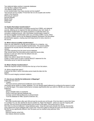 Two relational tables existing in separate databases
Two flat files in different file systems.
Two different ODBC sources
In one transformation how many sources can be coupled?
Two sources can be couples. If more than two is to be couples add another
Joiner in the hierarchy.
What are join options?
Normal (Default)
Master Outer
Detail Outer
Full Outer
13. Explain Normalizer transformation?
The normaliser transformation normalises records from COBOL and relational
sources, allowing you to organise the data according to your own needs. A
Normaliser transformation can appear anywhere in a data flow when you
normalize a relational source. Use a Normaliser transformation instead of
the Source Qualifier transformation when you normalize COBOL source. When
you drag a COBOL source into the Mapping Designer Workspace, the Normaliser
transformation appears, creating input and output ports for every columns in
the source.
14. What is Source qualifier transformation?
When you add relational or flat file source definition to a mapping , you
need to connect to a source Qualifier transformation. The source qualifier
represents the records that the informatica server reads when it runs a
session.
Join Data originating from the same source database.
Filter records when the Informatica server reads the source data.
Specify an outer join rather than the default inner join.
Specify sorted ports
Select only distinct values from the source
Create a custom query to issue a special SELECT statement for the
Informatica server to read the source data.
15. What is Ranker transformation?
Filters the required number of records from the top or from the bottom.
16. What is target load option?
It defines the order in which informatica server loads the data into the
targets.
This is to avoid integrity constraint violations
17. How do you identify the bottlenecks in Mappings?
Bottlenecks can occur in
1. Targets
The most common performance bottleneck occurs when the
informatica server writes to a target database. You can identify target bottleneck by configuring the session to write
to a flat file target. If the session performance increases significantly when you write to a flat file, you have a target
bottleneck.
Solution :
Drop or Disable index or constraints
Perform bulk load (Ignores Database log)
Increase commit interval (Recovery is compromised)
Tune the database for RBS, Dynamic Extension etc.,
2. Sources
Set a filter transformation after each SQ and see the records are not through. If the time taken is same then there
is a problem.You can also identify the Source problem by Read Test Session - where we copy the mapping with
sources, SQ and remove all transformations and connect to file target. If the performance is same
then there is a Source bottleneck. Using database query - Copy the read query directly from the log. Execute the
query against the source database with a query tool. If the time it takes to execute the query and the time to fetch
the first row are significantly different, then the query can be modified using optimizer hints.
Solutions:
Optimize Queries using hints.
Use indexes wherever possible.
41
 
