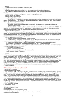 3. Mapping
If both Source and target are OK then problem could be
in mapping.
Add a filter transformation before target and if the time is the same then there is a problem.
(OR) Look for the performance monitor in the Sessions property sheet and view the counters.
Solutions:
If High error rows and rows in lookup cache indicate a mapping bottleneck.
Optimize Single Pass Reading:
Optimize Lookup transformation :
1. Caching the lookup table:
When caching is enabled the Informatica server caches the lookup table and queries the cache during the
session. When this option is not enabled the server queries the lookup table on a row-by row basis. Static, Dynamic,
Shared, Un-shared and Persistent cache
2. Optimizing the lookup condition
Whenever multiple conditions are placed, the condition with equality sign should take precedence.
3. Indexing the lookup table
The cached lookup table should be indexed on order by columns. The session log contains the ORDER BY
statemen The un-cached lookup since the server issues a SELECT statement for each row passing into lookup
transformation, it is better to index the lookup table on the columns in the condition
Optimize Filter transformation:
You can improve the efficiency by filtering early in the data flow. Instead of using a filter transformation halfway
through the mapping to remove a sizable amount of data. Use a source qualifier filter to remove those same rows at
the source,If not possible to move the filter into SQ, move the filter transformation as close to the source qualifier as
possible to remove unnecessary data early in the data flow.
Optimize Aggregate transformation:
1. Group by simpler columns. Preferably numeric columns.
2. Use Sorted input. The sorted input decreases the use of aggregate caches. The server assumes all input
data are sorted and as it reads it performs aggregate calculations.
3. Use incremental aggregation in session property sheet. Optimize Seq. Generator transformation:
1. Try creating a reusable Seq. Generator transformation and use it in multiple mappings
2. The number of cached value property determines the number of values the informatica server caches at one
time. Optimize Expression transformation:
1. Factoring out common logic
2. Minimize aggregate function calls.
3. Replace common sub-expressions with local variables.
4. Use operators instead of functions.
4. Sessions
If you do not have a source, target, or mapping bottleneck, you may have a session bottleneck. You can identify a
session bottleneck by using the performance details. The informatica server creates performance details when you
enable Collect Performance Data on the General Tab of the session properties.Performance details display
information about each Source Qualifier, target definitions, and individual transformation. All transformations have
some basic counters that indicate the Number of input rows, output rows, and error rows. Any value other than zero
in the readfromdisk and writetodisk counters for Aggregate, Joiner, or Rank transformations indicate a session
bottleneck. Low bufferInput_efficiency and BufferOutput_efficiency counter also indicate a session bottleneck.
Small cache size, low buffer memory, and small commit intervals can cause session bottlenecks.
5. System (Networks)
18. How to improve the Session performance?
1 Run concurrent sessions
2 Partition session (Power center)
3. Tune Parameter - DTM buffer pool, Buffer block size, Index cache size,data cache size, Commit Interval, Tracing
level (Normal, Terse, Verbose Init, Verbose Data) The session has memory to hold 83 sources and targets. If it is
more, then DTM can be increased. The informatica server uses the index and data caches for Aggregate, Rank,
Lookup and Joiner transformation. The server stores the transformed data from the above transformation in the
data cache before returning it to the data flow. It stores group information for those transformations in index cache.
If the allocated data or index cache is not large enough to store the date, the server stores the data in a temporary
disk file as it processes the session data. Each time the server pages to the disk the performance slows. This can be
seen from the counters . Since generally data cache is larger than the index cache, it has to be more than the index.
4. Remove Staging area
5. Tune off Session recovery
6. Reduce error tracing
19. What are tracing levels?
Normal-default
Logs initialization and status information, errors
encountered, skipped rows due to transformation errors, summarizes session
results but not at the row level.
42
 