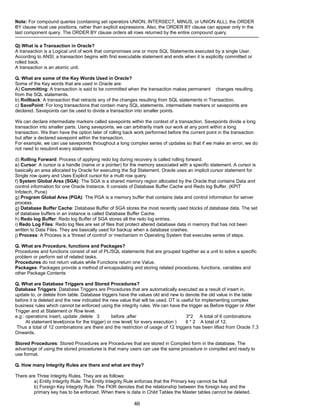 Note: For compound queries (containing set operators UNION, INTERSECT, MINUS, or UNION ALL), the ORDER
BY clause must use positions, rather than explicit expressions. Also, the ORDER BY clause can appear only in the
last component query. The ORDER BY clause orders all rows returned by the entire compound query.
Q) What is a Transaction in Oracle?
A transaction is a Logical unit of work that compromises one or more SQL Statements executed by a single User.
According to ANSI, a transaction begins with first executable statement and ends when it is explicitly committed or
rolled back.
A transaction is an atomic unit.
Q. What are some of the Key Words Used in Oracle?
Some of the Key words that are used in Oracle are:
A) Committing: A transaction is said to be committed when the transaction makes permanent changes resulting
from the SQL statements.
b) Rollback: A transaction that retracts any of the changes resulting from SQL statements in Transaction.
c) SavePoint: For long transactions that contain many SQL statements, intermediate markers or savepoints are
declared. Savepoints can be used to divide a transaction into smaller points.
We can declare intermediate markers called savepoints within the context of a transaction. Savepoints divide a long
transaction into smaller parts. Using savepoints, we can arbitrarily mark our work at any point within a long
transaction. We then have the option later of rolling back work performed before the current point in the transaction
but after a declared savepoint within the transaction.
For example, we can use savepoints throughout a long complex series of updates so that if we make an error, we do
not need to resubmit every statement.
d) Rolling Forward: Process of applying redo log during recovery is called rolling forward.
e) Cursor: A cursor is a handle (name or a pointer) for the memory associated with a specific statement. A cursor is
basically an area allocated by Oracle for executing the Sql Statement. Oracle uses an implicit cursor statement for
Single row query and Uses Explicit cursor for a multi row query.
f) System Global Area (SGA): The SGA is a shared memory region allocated by the Oracle that contains Data and
control information for one Oracle Instance. It consists of Database Buffer Cache and Redo log Buffer. (KPIT
Infotech, Pune)
g) Program Global Area (PGA): The PGA is a memory buffer that contains data and control information for server
process.
g) Database Buffer Cache: Database Buffer of SGA stores the most recently used blocks of database data. The set
of database buffers in an instance is called Database Buffer Cache.
h) Redo log Buffer: Redo log Buffer of SGA stores all the redo log entries.
i) Redo Log Files: Redo log files are set of files that protect altered database data in memory that has not been
written to Data Files. They are basically used for backup when a database crashes.
j) Process: A Process is a 'thread of control' or mechanism in Operating System that executes series of steps.
Q. What are Procedure, functions and Packages?
Procedures and functions consist of set of PL/SQL statements that are grouped together as a unit to solve a specific
problem or perform set of related tasks.
Procedures do not return values while Functions return one Value.
Packages: Packages provide a method of encapsulating and storing related procedures, functions, variables and
other Package Contents
Q. What are Database Triggers and Stored Procedures?
Database Triggers: Database Triggers are Procedures that are automatically executed as a result of insert in,
update to, or delete from table. Database triggers have the values old and new to denote the old value in the table
before it is deleted and the new indicated the new value that will be used. DT is useful for implementing complex
business rules which cannot be enforced using the integrity rules. We can have the trigger as Before trigger or After
Trigger and at Statement or Row level.
e.g:: operations insert, update ,delete 3 before ,after 3*2 A total of 6 combinations
At statement level(once for the trigger) or row level( for every execution ) 6 * 2 A total of 12.
Thus a total of 12 combinations are there and the restriction of usage of 12 triggers has been lifted from Oracle 7.3
Onwards.
Stored Procedures: Stored Procedures are Procedures that are stored in Compiled form in the database. The
advantage of using the stored procedures is that many users can use the same procedure in compiled and ready to
use format.
Q. How many Integrity Rules are there and what are they?
There are Three Integrity Rules. They are as follows:
a) Entity Integrity Rule: The Entity Integrity Rule enforces that the Primary key cannot be Null
b) Foreign Key Integrity Rule: The FKIR denotes that the relationship between the foreign key and the
primary key has to be enforced. When there is data in Child Tables the Master tables cannot be deleted.
46
 