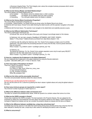 c) Business Integrity Rules: The Third Integrity rule is about the complex business processes which cannot
be implemented by the above 2 rules.
Q. What are the Various Master and Detail Relationships?
The various Master and Detail Relationship are
a) No Isolated : The Master cannot be deleted when a child is existing
b) Isolated : The Master can be deleted when the child is existing
c) Cascading : The child gets deleted when the Master is deleted.
Q. What are the Various Block Coordination Properties?
The various Block Coordination Properties are:
a) Immediate - Default Setting. The Detail records are shown when the Master Record are shown.
b) Deferred with Auto Query- Oracle Forms defer fetching the detail records until the operator navigates to the detail
block.
c) Deferred with No Auto Query- The operator must navigate to the detail block and explicitly execute a query
Q. What are the Different Optimization Techniques?
The Various Optimization techniques are:
a) Execute Plan: we can see the plan of the query and change it accordingly based on the indexes
b) Optimizer_hint: set_item_property ('DeptBlock',OPTIMIZER_HINT,'FIRST_ROWS');
Select /*+ First_Rows */ Deptno,Dname,Loc,Rowid from dept where (Deptno > 25)
c) Optimize_Sql: By setting the Optimize_Sql = No, Oracle Forms assigns a single cursor for all SQL
statements. This slow downs the processing because for every time the SQL must be parsed whenever
they are executed.
f45run module = my_firstform userid = scott/tiger optimize_sql = No
d) Optimize_Tp:
By setting the Optimize_Tp= No, Oracle Forms assigns seperate cursor only for each query SELECT
statement. All other SQL statements reuse the cursor.
f45run module = my_firstform userid = scott/tiger optimize_Tp = No
Q. How do u implement the If statement in the Select Statement?
We can implement the if statement in the select statement by using the Decode statement.
e.g select DECODE (EMP_CAT,'1','First','2','Second’, Null);
Q. How many types of Exceptions are there?
There are 2 types of exceptions. They are:
a) System Exceptions
e.g. When no_data_found, When too_many_rows
b) User Defined Exceptions
e.g. My_exception exception
When My_exception then
Q. What are the inline and the precompiler directives?
The inline and precompiler directives detect the values directly.
Q. How do you use the same lov for 2 columns?
We can use the same lov for 2 columns by passing the return values in global values and using the global values in
the code.
Q. How many minimum groups are required for a matrix report?
The minimum number of groups in matrix report is 4.
Q. What is the difference between static and dynamic lov?
The static lov contains the predetermined values while the dynamic lov contains values that come at run time.
Q. What are the OOPS concepts in Oracle?
Oracle does implement the OOPS concepts. The best example is the Property Classes. We can categorize the
properties by setting the visual attributes and then attach the property classes for the objects. OOPS supports the
concepts of objects and classes and we can consider the property classes as classes and the items as objects
Q. What is the difference between candidate key, unique key and primary key?
Candidate keys are the columns in the table that could be the primary keys and the primary key is the key that has
been selected to identify the rows. Unique key is also useful for identifying the distinct rows in the table.
Q. What is concurrency?
47
 
