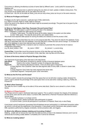 Concurrency is allowing simultaneous access of same data by different users. Locks useful for accessing the
database are:
a) Exclusive - The exclusive lock is useful for locking the row when an insert, update or delete is being done. This
lock should not be applied when we do only select from the row.
b) Share lock - We can do the table as Share_Lock and as many share_locks can be put on the same resource.
Q. What are Privileges and Grants?
Privileges are the right to execute a particular type of SQL statements.
E.g. Right to Connect, Right to create, Right to resource
Grants are given to the objects so that the object might be accessed accordingly. The grant has to be given by the
owner of the object.
Q. What are Table Space, Data Files, Parameter File and Control Files?
Table Space: The table space is useful for storing the data in the database.
When a database is created two table spaces are created.
a) System Table space: This data file stores all the tables related to the system and dba tables
b) User Table space: This data file stores all the user related tables
We should have separate table spaces for storing the tables and indexes so that the access is fast.
Data Files: Every Oracle Data Base has one or more physical data files. They store the data for the database. Every
data file is associated with only one database. Once the Data file is created the size cannot change. To increase the
size of the database to store more data we have to add data file.
Parameter Files: Parameter file is needed to start an instance.A parameter file contains the list of instance
configuration parameters.
e.g. db_block_buffers = 500 db_name = ORA7 db_domain = u.s.acme lang
Control Files: Control files record the physical structure of the data files and redo log files
They contain the Db name, name and location of dbs, data files, redo log files and time stamp.
Q. Some of the terms related to Physical Storage of the Data.
The finest level of granularity of the data base is the data blocks.
Data Block : One Data Block correspond to specific number of physical database space
Extent : Extent is the number of specific number of contiguous data blocks.
Segments : Set of Extents allocated for Extents. There are three types of Segments.
a) Data Segment: Non Clustered Table has data segment data of every table is stored in cluster data
segment
b) Index Segment: Each Index has index segment that stores data
c) Roll Back Segment: Temporarily store 'undo' information
Q. What are the Pct Free and Pct Used?
Pct Free is used to denote the percentage of the free space that is to be left when creating a table. Similarly Pct
Used is used to denote the percentage of the used space that is to be used when creating a table E.g. Pctfree 20,
Pctused 40
Q. What is Row Chaining?
The data of a row in a table may not be able to fit the same data block. Data for row is stored in a chain of data
blocks.
Q. What is a 2 Phase Commit?
Two Phase commit is used in distributed data base systems. This is useful to maintain the integrity of the database
so that all the users see the same values. It contains DML statements or Remote Procedural calls that reference a
remote object.
There are basically 2 phases in a 2 phase commit.
a) Prepare Phase: Global coordinator asks participants to prepare
b) Commit Phase: Commit all participants to coordinator to Prepared, Read only or abort Reply
A two-phase commit mechanism guarantees that all database servers participating in a distributed transaction either
all commit or all roll back the statements in the transaction. A two-phase commit mechanism also protects implicit
DML operations performed by integrity constraints, remote procedure calls, and triggers.
Q. What is the difference between deleting and truncating of tables?
Deleting a table will not remove the rows from the table but entry is there in the database dictionary and it can be
retrieved But truncating a table deletes it completely and it cannot be retrieved.
Q. What are mutating tables?
48
 