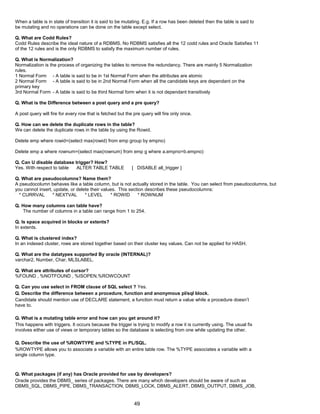 When a table is in state of transition it is said to be mutating. E.g. If a row has been deleted then the table is said to
be mutating and no operations can be done on the table except select.
Q. What are Codd Rules?
Codd Rules describe the ideal nature of a RDBMS. No RDBMS satisfies all the 12 codd rules and Oracle Satisfies 11
of the 12 rules and is the only RDBMS to satisfy the maximum number of rules.
Q. What is Normalization?
Normalization is the process of organizing the tables to remove the redundancy. There are mainly 5 Normalization
rules.
1 Normal Form - A table is said to be in 1st Normal Form when the attributes are atomic
2 Normal Form - A table is said to be in 2nd Normal Form when all the candidate keys are dependant on the
primary key
3rd Normal Form - A table is said to be third Normal form when it is not dependant transitively
Q. What is the Difference between a post query and a pre query?
A post query will fire for every row that is fetched but the pre query will fire only once.
Q. How can we delete the duplicate rows in the table?
We can delete the duplicate rows in the table by using the Rowid.
Delete emp where rowid=(select max(rowid) from emp group by empno)
Delete emp a where rownum=(select max(rownum) from emp g where a.empno=b.empno)
Q. Can U disable database trigger? How?
Yes. With respect to table ALTER TABLE TABLE [ DISABLE all_trigger ]
Q. What are pseudocolumns? Name them?
A pseudocolumn behaves like a table column, but is not actually stored in the table. You can select from pseudocolumns, but
you cannot insert, update, or delete their values. This section describes these pseudocolumns:
* CURRVAL * NEXTVAL * LEVEL * ROWID * ROWNUM
Q. How many columns can table have?
The number of columns in a table can range from 1 to 254.
Q. Is space acquired in blocks or extents?
In extents.
Q. What is clustered index?
In an indexed cluster, rows are stored together based on their cluster key values. Can not be applied for HASH.
Q. What are the datatypes supported By oracle (INTERNAL)?
varchar2, Number, Char, MLSLABEL.
Q. What are attributes of cursor?
%FOUND , %NOTFOUND , %ISOPEN,%ROWCOUNT
Q. Can you use select in FROM clause of SQL select ? Yes.
Q. Describe the difference between a procedure, function and anonymous pl/sql block.
Candidate should mention use of DECLARE statement, a function must return a value while a procedure doesn’t
have to.
Q. What is a mutating table error and how can you get around it?
This happens with triggers. It occurs because the trigger is trying to modify a row it is currently using. The usual fix
involves either use of views or temporary tables so the database is selecting from one while updating the other.
Q. Describe the use of %ROWTYPE and %TYPE in PL/SQL.
%ROWTYPE allows you to associate a variable with an entire table row. The %TYPE associates a variable with a
single column type.
Q. What packages (if any) has Oracle provided for use by developers?
Oracle provides the DBMS_ series of packages. There are many which developers should be aware of such as
DBMS_SQL, DBMS_PIPE, DBMS_TRANSACTION, DBMS_LOCK, DBMS_ALERT, DBMS_OUTPUT, DBMS_JOB,
49
 