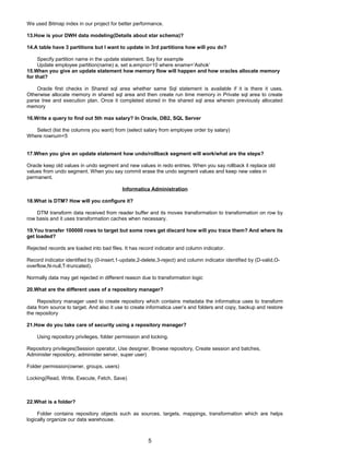We used Bitmap index in our project for better performance.
13.How is your DWH data modeling(Details about star schema)?
14.A table have 3 partitions but I want to update in 3rd partitions how will you do?
Specify partition name in the update statement. Say for example
Update employee partition(name) a, set a.empno=10 where ename=’Ashok’
15.When you give an update statement how memory flow will happen and how oracles allocate memory
for that?
Oracle first checks in Shared sql area whether same Sql statement is available if it is there it uses.
Otherwise allocate memory in shared sql area and then create run time memory in Private sql area to create
parse tree and execution plan. Once it completed stored in the shared sql area wherein previously allocated
memory
16.Write a query to find out 5th max salary? In Oracle, DB2, SQL Server
Select (list the columns you want) from (select salary from employee order by salary)
Where rownum<5
17.When you give an update statement how undo/rollback segment will work/what are the steps?
Oracle keep old values in undo segment and new values in redo entries. When you say rollback it replace old
values from undo segment. When you say commit erase the undo segment values and keep new vales in
permanent.
Informatica Administration
18.What is DTM? How will you configure it?
DTM transform data received from reader buffer and its moves transformation to transformation on row by
row basis and it uses transformation caches when necessary.
19.You transfer 100000 rows to target but some rows get discard how will you trace them? And where its
get loaded?
Rejected records are loaded into bad files. It has record indicator and column indicator.
Record indicator identified by (0-insert,1-update,2-delete,3-reject) and column indicator identified by (D-valid,O-
overflow,N-null,T-truncated).
Normally data may get rejected in different reason due to transformation logic
20.What are the different uses of a repository manager?
Repository manager used to create repository which contains metadata the informatica uses to transform
data from source to target. And also it use to create informatica user’s and folders and copy, backup and restore
the repository
21.How do you take care of security using a repository manager?
Using repository privileges, folder permission and locking.
Repository privileges(Session operator, Use designer, Browse repository, Create session and batches,
Administer repository, administer server, super user)
Folder permission(owner, groups, users)
Locking(Read, Write, Execute, Fetch, Save)
22.What is a folder?
Folder contains repository objects such as sources, targets, mappings, transformation which are helps
logically organize our data warehouse.
5
 