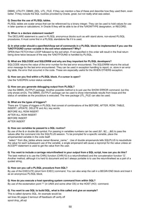 DBMS_UTILITY, DBMS_DDL, UTL_FILE. If they can mention a few of these and describe how they used them, even
better. If they include the SQL routines provided by Oracle, great, but not really what was asked.
Q. Describe the use of PL/SQL tables.
PL/SQL tables are scalar arrays that can be referenced by a binary integer. They can be used to hold values for use
in later queries or calculations. In Oracle 8 they will be able to be of the %ROWTYPE designation, or RECORD.
Q. When is a declare statement needed?
The DECLARE statement is used in PL/SQL anonymous blocks such as with stand alone, non-stored PL/SQL
procedures. It must come first in a PL/SQL standalone file if it is used.
Q. In what order should a open/fetch/loop set of commands in a PL/SQL block be implemented if you use the
%NOTFOUND cursor variable in the exit when statement? Why?
OPEN then FETCH then LOOP followed by the exit when. If not specified in this order will result in the final return
being done twice because of the way the %NOTFOUND is handled by PL/SQL.
Q. What are SQLCODE and SQLERRM and why are they important for PL/SQL developers?
SQLCODE returns the value of the error number for the last error encountered. The SQLERRM returns the actual
error message for the last error encountered. They can be used in exception handling to report, or, store in an error
log table, the error that occurred in the code. These are especially useful for the WHEN OTHERS exception.
Q. How can you find within a PL/SQL block, if a cursor is open?
Use the %ISOPEN cursor status variable.
Q. How can you generate debugging output from PL/SQL?
Use the DBMS_OUTPUT package. Another possible method is to just use the SHOW ERROR command, but this
only shows errors. The DBMS_OUTPUT package can be used to show intermediate results from loops and the
status of variables as the procedure is executed. The new package UTL_FILE can also be used.
Q. What are the types of triggers?
There are 12 types of triggers in PL/SQL that consist of combinations of the BEFORE, AFTER, ROW, TABLE,
INSERT, UPDATE, DELETE and ALL key words:
BEFORE ALL ROW INSERT
AFTER ALL ROW INSERT
BEFORE INSERT
AFTER INSERT
Q. How can variables be passed to a SQL routine?
By use of the & or double && symbol. For passing in variables numbers can be used (&1, &2,...,&8) to pass the
values after the command into the SQLPLUS session. To be prompted for a specific variable, place the
ampersanded variable in the code itself:
“select * from dba_tables where owner=&owner_name;” . Use of double ampersands tells SQLPLUS to resubstitute
the value for each subsequent use of the variable, a single ampersand will cause a reprompt for the value unless an
ACCEPT statement is used to get the value from the user.
Q. You want to include a carriage return/linefeed in your output from a SQL script, how can you do this?
The best method is to use the CHR() function (CHR(10) is a return/linefeed) and the concatenation function “||”.
Another method, although it is hard to document and isn’t always portable is to use the return/linefeed as a part of a
quoted string.
Q. How can you call a PL/SQL procedure from SQL?
By use of the EXECUTE (short form EXEC) command. You can also wrap the call in a BEGIN END block and treat it
as an anonymous PL/SQL block.
Q. How do you execute a host operating system command from within SQL?
By use of the exclamation point “!” (in UNIX and some other OS) or the HOST (HO) command.
Q. You want to use SQL to build SQL, what is this called and give an example?
This is called dynamic SQL. An example would be:
set lines 90 pages 0 termout off feedback off verify off
spool drop_all.sql
50
 