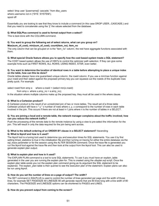 select ‘drop user ‘||username||’ cascade;’ from dba_users
where username not in (“SYS’,’SYSTEM’);
spool off
Essentially you are looking to see that they know to include a command (in this case DROP USER...CASCADE;) and
that you need to concatenate using the ‘||’ the values selected from the database.
Q. What SQLPlus command is used to format output from a select?
This is best done with the COLUMN command.
Q. You want to group the following set of select returns, what can you group on?
Max(sum_of_cost), min(sum_of_cost), count(item_no), item_no
The only column that can be grouped on is the “item_no” column, the rest have aggregate functions associated with
them.
Q. What special Oracle feature allows you to specify how the cost based system treats a SQL statement?
The COST based system allows the use of HINTs to control the optimizer path selection. If they can give some
example hints such as FIRST ROWS, ALL ROWS, USING INDEX, STAR, even better.
Q. You want to determine the location of identical rows in a table before attempting to place a unique index
on the table, how can this be done?
Oracle tables always have one guaranteed unique column, the rowid column. If you use a min/max function against
your rowid and then select against the proposed primary key you can squeeze out the rowids of the duplicate rows
pretty quick. For example:
select rowid from emp e where e.rowid > (select min(x.rowid)
from emp x where x.emp_no = e.emp_no);
In the situation where multiple columns make up the proposed key, they must all be used in the where clause.
Q. What is a Cartesian product?
A Cartesian product is the result of an unrestricted join of two or more tables. The result set of a three table
Cartesian product will have x * y * z number of rows where x, y, z correspond to the number of rows in each table
involved in the join. This occurs if there are not at least n-1 joins where n is the number of tables in a SELECT.
Q. You are joining a local and a remote table, the network manager complains about the traffic involved, how
can you reduce the network traffic?
Push the processing of the remote data to the remote instance by using a view to pre-select the information for the
join. This will result in only the data required for the join being sent across.
Q. What is the default ordering of an ORDER BY clause in a SELECT statement? Ascending
Q. What is tkprof and how is it used?
The tkprof tool is a tuning tool used to determine cpu and execution times for SQL statements. You use it by first
setting timed_statistics to true in the initialization file and then turning on tracing for either the entire database via the
sql_trace parameter or for the session using the ALTER SESSION command. Once the trace file is generated you
run the tkprof tool against the trace file and then look at the output from the tkprof tool. This can also be used to
generate explain plan output.
Q. What is explain plan and how is it used?
The EXPLAIN PLAN command is a tool to tune SQL statements. To use it you must have an explain_table
generated in the user you are running the explain plan for. This is created using the utlxplan.sql script. Once the
explain plan table exists you run the explain plan command giving as its argument the SQL statement to be
explained. The explain_plan table is then queried to see the execution plan of the statement. Explain plans can also
be run using tkprof.
Q. How do you set the number of lines on a page of output? The width?
The SET command in SQLPLUS is used to control the number of lines generated per page and the width of those
lines, for example SET PAGESIZE 60 LINESIZE 80 will generate reports that are 60 lines long with a line width of 80
characters. The PAGESIZE and LINESIZE options can be shortened to PAGES and LINES.
Q. How do you prevent output from coming to the screen?
51
 