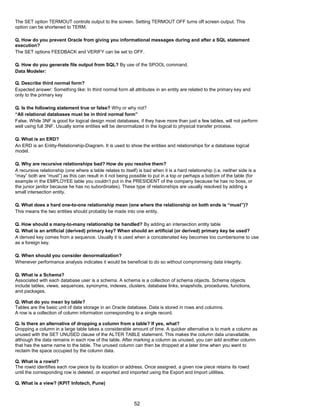 The SET option TERMOUT controls output to the screen. Setting TERMOUT OFF turns off screen output. This
option can be shortened to TERM.
Q. How do you prevent Oracle from giving you informational messages during and after a SQL statement
execution?
The SET options FEEDBACK and VERIFY can be set to OFF.
Q. How do you generate file output from SQL? By use of the SPOOL command.
Data Modeler:
Q. Describe third normal form?
Expected answer: Something like: In third normal form all attributes in an entity are related to the primary key and
only to the primary key
Q. Is the following statement true or false? Why or why not?
“All relational databases must be in third normal form”
False. While 3NF is good for logical design most databases, if they have more than just a few tables, will not perform
well using full 3NF. Usually some entities will be denormalized in the logical to physical transfer process.
Q. What is an ERD?
An ERD is an Entity-Relationship-Diagram. It is used to show the entities and relationships for a database logical
model.
Q. Why are recursive relationships bad? How do you resolve them?
A recursive relationship (one where a table relates to itself) is bad when it is a hard relationship (i.e. neither side is a
“may” both are “must”) as this can result in it not being possible to put in a top or perhaps a bottom of the table (for
example in the EMPLOYEE table you couldn’t put in the PRESIDENT of the company because he has no boss, or
the junior janitor because he has no subordinates). These type of relationships are usually resolved by adding a
small intersection entity.
Q. What does a hard one-to-one relationship mean (one where the relationship on both ends is “must”)?
This means the two entities should probably be made into one entity.
Q. How should a many-to-many relationship be handled? By adding an intersection entity table
Q. What is an artificial (derived) primary key? When should an artificial (or derived) primary key be used?
A derived key comes from a sequence. Usually it is used when a concatenated key becomes too cumbersome to use
as a foreign key.
Q. When should you consider denormalization?
Whenever performance analysis indicates it would be beneficial to do so without compromising data integrity.
Q. What is a Schema?
Associated with each database user is a schema. A schema is a collection of schema objects. Schema objects
include tables, views, sequences, synonyms, indexes, clusters, database links, snapshots, procedures, functions,
and packages.
Q. What do you mean by table?
Tables are the basic unit of data storage in an Oracle database. Data is stored in rows and columns.
A row is a collection of column information corresponding to a single record.
Q. Is there an alternative of dropping a column from a table? If yes, what?
Dropping a column in a large table takes a considerable amount of time. A quicker alternative is to mark a column as
unused with the SET UNUSED clause of the ALTER TABLE statement. This makes the column data unavailable,
although the data remains in each row of the table. After marking a column as unused, you can add another column
that has the same name to the table. The unused column can then be dropped at a later time when you want to
reclaim the space occupied by the column data.
Q. What is a rowid?
The rowid identifies each row piece by its location or address. Once assigned, a given row piece retains its rowid
until the corresponding row is deleted, or exported and imported using the Export and Import utilities.
Q. What is a view? (KPIT Infotech, Pune)
52
 