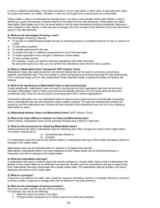 A view is a tailored presentation of the data contained in one or more tables or other views. A view takes the output
of a query and treats it as a table. Therefore, a view can be thought of as a stored query or a virtual table.
Unlike a table, a view is not allocated any storage space, nor does a view actually contain data. Rather, a view is
defined by a query that extracts or derives data from the tables that the view references. These tables are called
base tables. Base tables can in turn be actual tables or can be views themselves (including snapshots). Because a
view is based on other objects, a view requires no storage other than storage for the definition of the view (the stored
query) in the data dictionary.
Q. What are the advantages of having a view?
The advantages of having a view are:
 To provide an additional level of table security by restricting access to a predetermined set of rows or columns of
a table
 To hide data complexity
 To simplify statements for the user
 To present the data in a different perspective from that of the base table
 To isolate applications from changes in definitions of base tables
 To save complex queries
For example, a query can perform extensive calculations with table information.
By saving this query as a view, you can perform the calculations each time the view is queried.
Q. What is a Materialized View? (Honeywell, KPIT Infotech, Pune)
Materialized views, also called snapshots, are schema objects that can be used to summarize, precompute,
replicate, and distribute data. They are suitable in various computing environments especially for data warehousing.
From a physical design point of view, Materialized Views resembles tables or partitioned tables and behave like
indexes.
Q. What is the significance of Materialized Views in data warehousing?
In data warehouses, materialized views are used to precompute and store aggregated data such as sums and
averages. Materialized views in these environments are typically referred to as summaries because they store
summarized data. They can also be used to precompute joins with or without aggregations.
Cost-based optimization can use materialized views to improve query performance by automatically recognizing
when a materialized view can and should be used to satisfy a request. The optimizer transparently rewrites the
request to use the materialized view. Queries are then directed to the materialized view and not to the underlying
detail tables or views.
Q. Differentiate between Views and Materialized Views? (KPIT Infotech, Pune)
Q. What is the major difference between an index and Materialized view?
Unlike indexes, materialized views can be accessed directly using a SELECT statement.
Q. What are the procedures for refreshing Materialized views?
Oracle maintains the data in materialized views by refreshing them after changes are made to their master tables.
The refresh method can be:
a) incremental (fast refresh) or
b) complete
For materialized views that use the fast refresh method, a materialized view log or direct loader log keeps a record of
changes to the master tables.
Materialized views can be refreshed either on demand or at regular time intervals.
Alternatively, materialized views in the same database as their master tables can be refreshed whenever a
transaction commits its changes to the master tables.
Q. What are materialized view logs?
A materialized view log is a schema object that records changes to a master table’s data so that a materialized view
defined on the master table can be refreshed incrementally. Another name for materialized view log is snapshot log.
Each materialized view log is associated with a single master table. The materialized view log resides in the same
database and schema as its master table.
Q. What is a synonym?
A synonym is an alias for any table, view, snapshot, sequence, procedure, function, or package. Because a synonym
is simply an alias, it requires no storage other than its definition in the data dictionary.
Q. What are the advantages of having synonyms?
Synonyms are often used for security and convenience.
For example, they can do the following:
1. Mask the name and owner of an object
2. Provide location transparency for remote objects of a distributed database
53
 