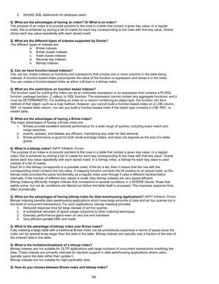3. Simplify SQL statements for database users
Q. What are the advantages of having an index? Or What is an index?
The purpose of an index is to provide pointers to the rows in a table that contain a given key value. In a regular
index, this is achieved by storing a list of rowids for each key corresponding to the rows with that key value. Oracle
stores each key value repeatedly with each stored rowid.
Q. What are the different types of indexes supported by Oracle?
The different types of indexes are:
a. B-tree indexes
b. B-tree cluster indexes
c. Hash cluster indexes
d. Reverse key indexes
e. Bitmap indexes
Q. Can we have function based indexes?
Yes, we can create indexes on functions and expressions that involve one or more columns in the table being
indexed. A function-based index precomputes the value of the function or expression and stores it in the index.
You can create a function-based index as either a B-tree or a bitmap index.
Q. What are the restrictions on function based indexes?
The function used for building the index can be an arithmetic expression or an expression that contains a PL/SQL
function, package function, C callout, or SQL function. The expression cannot contain any aggregate functions, and it
must be DETERMINISTIC. For building an index on a column containing an object type, the function can be a
method of that object, such as a map method. However, you cannot build a function-based index on a LOB column,
REF, or nested table column, nor can you build a function-based index if the object type contains a LOB, REF, or
nested table.
Q. What are the advantages of having a B-tree index?
The major advantages of having a B-tree index are:
1. B-trees provide excellent retrieval performance for a wide range of queries, including exact match and
range searches.
2. Inserts, updates, and deletes are efficient, maintaining key order for fast retrieval.
3. B-tree performance is good for both small and large tables, and does not degrade as the size of a table
grows.
Q. What is a bitmap index? (KPIT Infotech, Pune)
The purpose of an index is to provide pointers to the rows in a table that contain a given key value. In a regular
index, this is achieved by storing a list of rowids for each key corresponding to the rows with that key value. Oracle
stores each key value repeatedly with each stored rowid. In a bitmap index, a bitmap for each key value is used
instead of a list of rowids.
Each bit in the bitmap corresponds to a possible rowid. If the bit is set, then it means that the row with the
corresponding rowid contains the key value. A mapping function converts the bit position to an actual rowid, so the
bitmap index provides the same functionality as a regular index even though it uses a different representation
internally. If the number of different key values is small, then bitmap indexes are very space efficient.
Bitmap indexing efficiently merges indexes that correspond to several conditions in a WHERE clause. Rows that
satisfy some, but not all, conditions are filtered out before the table itself is accessed. This improves response time,
often dramatically.
Q. What are the advantages of having bitmap index for data warehousing applications? (KPIT Infotech, Pune)
Bitmap indexing benefits data warehousing applications which have large amounts of data and ad hoc queries but a
low level of concurrent transactions. For such applications, bitmap indexing provides:
1. Reduced response time for large classes of ad hoc queries
2. A substantial reduction of space usage compared to other indexing techniques
3. Dramatic performance gains even on very low end hardware
4. Very efficient parallel DML and loads
Q. What is the advantage of bitmap index over B-tree index?
Fully indexing a large table with a traditional B-tree index can be prohibitively expensive in terms of space since the
index can be several times larger than the data in the table. Bitmap indexes are typically only a fraction of the size of
the indexed data in the table.
Q. What is the limitation/drawback of a bitmap index?
Bitmap indexes are not suitable for OLTP applications with large numbers of concurrent transactions modifying the
data. These indexes are primarily intended for decision support in data warehousing applications where users
typically query the data rather than update it.
Bitmap indexes are not suitable for high-cardinality data.
Q. How do you choose between B-tree index and bitmap index?
54
 