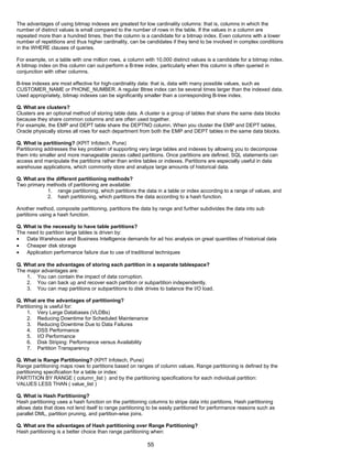 The advantages of using bitmap indexes are greatest for low cardinality columns: that is, columns in which the
number of distinct values is small compared to the number of rows in the table. If the values in a column are
repeated more than a hundred times, then the column is a candidate for a bitmap index. Even columns with a lower
number of repetitions and thus higher cardinality, can be candidates if they tend to be involved in complex conditions
in the WHERE clauses of queries.
For example, on a table with one million rows, a column with 10,000 distinct values is a candidate for a bitmap index.
A bitmap index on this column can out-perform a B-tree index, particularly when this column is often queried in
conjunction with other columns.
B-tree indexes are most effective for high-cardinality data: that is, data with many possible values, such as
CUSTOMER_NAME or PHONE_NUMBER. A regular Btree index can be several times larger than the indexed data.
Used appropriately, bitmap indexes can be significantly smaller than a corresponding B-tree index.
Q. What are clusters?
Clusters are an optional method of storing table data. A cluster is a group of tables that share the same data blocks
because they share common columns and are often used together.
For example, the EMP and DEPT table share the DEPTNO column. When you cluster the EMP and DEPT tables,
Oracle physically stores all rows for each department from both the EMP and DEPT tables in the same data blocks.
Q. What is partitioning? (KPIT Infotech, Pune)
Partitioning addresses the key problem of supporting very large tables and indexes by allowing you to decompose
them into smaller and more manageable pieces called partitions. Once partitions are defined, SQL statements can
access and manipulate the partitions rather than entire tables or indexes. Partitions are especially useful in data
warehouse applications, which commonly store and analyze large amounts of historical data.
Q. What are the different partitioning methods?
Two primary methods of partitioning are available:
1. range partitioning, which partitions the data in a table or index according to a range of values, and
2. hash partitioning, which partitions the data according to a hash function.
Another method, composite partitioning, partitions the data by range and further subdivides the data into sub
partitions using a hash function.
Q. What is the necessity to have table partitions?
The need to partition large tables is driven by:
• Data Warehouse and Business Intelligence demands for ad hoc analysis on great quantities of historical data
• Cheaper disk storage
• Application performance failure due to use of traditional techniques
Q. What are the advantages of storing each partition in a separate tablespace?
The major advantages are:
1. You can contain the impact of data corruption.
2. You can back up and recover each partition or subpartition independently.
3. You can map partitions or subpartitions to disk drives to balance the I/O load.
Q. What are the advantages of partitioning?
Partitioning is useful for:
1. Very Large Databases (VLDBs)
2. Reducing Downtime for Scheduled Maintenance
3. Reducing Downtime Due to Data Failures
4. DSS Performance
5. I/O Performance
6. Disk Striping: Performance versus Availability
7. Partition Transparency
Q. What is Range Partitioning? (KPIT Infotech, Pune)
Range partitioning maps rows to partitions based on ranges of column values. Range partitioning is defined by the
partitioning specification for a table or index:
PARTITION BY RANGE ( column_list ) and by the partitioning specifications for each individual partition:
VALUES LESS THAN ( value_list )
Q. What is Hash Partitioning?
Hash partitioning uses a hash function on the partitioning columns to stripe data into partitions. Hash partitioning
allows data that does not lend itself to range partitioning to be easily partitioned for performance reasons such as
parallel DML, partition pruning, and partition-wise joins.
Q. What are the advantages of Hash partitioning over Range Partitioning?
Hash partitioning is a better choice than range partitioning when:
55
 