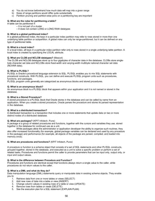 a) You do not know beforehand how much data will map into a given range
b) Sizes of range partitions would differ quite substantially
c) Partition pruning and partition-wise joins on a partitioning key are important
Q. What are the rules for partitioning a table?
A table can be partitioned if:
– It is not part of a cluster
– It does not contain LONG or LONG RAW datatypes
Q. What is a global partitioned index?
In a global partitioned index, the keys in a particular index partition may refer to rows stored in more than one
underlying table partition or subpartition. A global index can only be range-partitioned, but it can be defined on any
type of partitioned table.
Q. What is a local index?
In a local index, all keys in a particular index partition refer only to rows stored in a single underlying table partition. A
local index is created by specifying the LOCAL attribute.
Q. What are CLOB and NCLOB datatypes? (Mascot)
The CLOB and NCLOB datatypes store up to four gigabytes of character data in the database. CLOBs store single-
byte character set data and NCLOBs store fixed-width and varying-width multibyte national character set data
(NCHAR data).
Q. What is PL/SQL?
PL/SQL is Oracle’s procedural language extension to SQL. PL/SQL enables you to mix SQL statements with
procedural constructs. With PL/SQL, you can define and execute PL/SQL program units such as procedures,
functions, and packages.
PL/SQL program units generally are categorized as anonymous blocks and stored procedures.
Q. What is an anonymous block?
An anonymous block is a PL/SQL block that appears within your application and it is not named or stored in the
database.
Q. What is a Stored Procedure?
A stored procedure is a PL/SQL block that Oracle stores in the database and can be called by name from an
application. When you create a stored procedure, Oracle parses the procedure and stores its parsed representation
in the database.
Q. What is a distributed transaction?
A distributed transaction is a transaction that includes one or more statements that update data on two or more
distinct nodes of a distributed database.
Q. What are packages? (KPIT Infotech, Pune)
A package is a group of related procedures and functions, together with the cursors and variables they use, stored
together in the database for continued use as a unit.
While packages allow the administrator or application developer the ability to organize such routines, they
also offer increased functionality (for example, global package variables can be declared and used by any procedure
in the package) and performance (for example, all objects of the package are parsed, compiled, and loaded into
memory once).
Q. What are procedures and functions? (KPIT Infotech, Pune)
A procedure or function is a schema object that consists of a set of SQL statements and other PL/SQL constructs,
grouped together, stored in the database, and executed as a unit to solve a specific problem or perform a set of
related tasks. Procedures and functions permit the caller to provide parameters that can be input only, output only, or
input and output values.
Q. What is the difference between Procedure and Function?
Procedures and functions are identical except that functions always return a single value to the caller, while
procedures do not return values to the caller.
Q. What is a DML and what do they do?
Data manipulation language (DML) statements query or manipulate data in existing schema objects. They enable
you to:
1. Retrieve data from one or more tables or views (SELECT)
2. Add new rows of data into a table or view (INSERT)
3. Change column values in existing rows of a table or view (UPDATE)
4. Remove rows from tables or views (DELETE)
5. See the execution plan for a SQL statement (EXPLAIN PLAN)
56
 