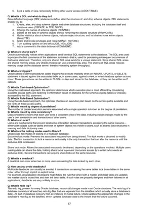 6. Lock a table or view, temporarily limiting other users’ access (LOCK TABLE)
Q. What is a DDL and what do they do?
Data definition language (DDL) statements define, alter the structure of, and drop schema objects. DDL statements
enable you to:
1. Create, alter, and drop schema objects and other database structures, including the database itself and
database users (CREATE, ALTER, DROP)
2. Change the names of schema objects (RENAME)
3. Delete all the data in schema objects without removing the objects’ structure (TRUNCATE)
4. Gather statistics about schema objects, validate object structure, and list chained rows within objects
(ANALYZE)
5. Grant and revoke privileges and roles (GRANT, REVOKE)
6. Turn auditing options on and off (AUDIT, NOAUDIT)
7. Add a comment to the data dictionary (COMMENT)
Q. What are shared sql’s?
Oracle automatically notices when applications send identical SQL statements to the database. The SQL area used
to process the first occurrence of the statement is shared—that is, used for processing subsequent occurrences of
that same statement. Therefore, only one shared SQL area exists for a unique statement. Since shared SQL areas
are shared memory areas, any Oracle process can use a shared SQL area. The sharing of SQL areas reduces
memory usage on the database server, thereby increasing system throughput.
Q. What are triggers?
Oracle allows to define procedures called triggers that execute implicitly when an INSERT, UPDATE, or DELETE
statement is issued against the associated table or, in some cases, against a view, or when database system actions
occur. These procedures can be written in PL/SQL or Java and stored in the database, or they can be written as C
callouts.
Q. What is Cost-based Optimization?
Using the cost-based approach, the optimizer determines which execution plan is most efficient by considering
available access paths and factoring in information based on statistics for the schema objects (tables or indexes)
accessed by the SQL statement.
Q. What is Rule-Based Optimization?
Using the rule-based approach, the optimizer chooses an execution plan based on the access paths available and
the ranks of these access paths.
Q. What is meant by degree of parallelism?
The number of parallel execution servers associated with a single operation is known as the degree of parallelism.
Q. What is meant by data consistency?
Data consistency means that each user sees a consistent view of the data, including visible changes made by the
user’s own transactions and transactions of other users.
Q. What are Locks?
Locks are mechanisms that prevent destructive interaction between transactions accessing the same resource—
either user objects such as tables and rows or system objects not visible to users, such as shared data structures in
memory and data dictionary rows.
Q. What are the locking modes used in Oracle?
Oracle uses two modes of locking in a multiuser database:
Exclusive lock mode: Prevents the associates resource from being shared. This lock mode is obtained to modify
data. The first transaction to lock a resource exclusively is the only transaction that can alter the resource until the
exclusive lock is released.
Share lock mode: Allows the associated resource to be shared, depending on the operations involved. Multiple users
reading data can share the data, holding share locks to prevent concurrent access by a writer (who needs an
exclusive lock). Several transactions can acquire share locks on the same resource.
Q. What is a deadlock?
A deadlock can occur when two or more users are waiting for data locked by each other.
Q. How can you avoid deadlocks?
Multitable deadlocks can usually be avoided if transactions accessing the same tables lock those tables in the same
order, either through implicit or explicit locks.
For example, all application developers might follow the rule that when both a master and detail table are updated,
the master table is locked first and then the detail table. If such rules are properly designed and then followed in all
applications, deadlocks are very unlikely to occur.
Q. What is redo log?
The redo log, present for every Oracle database, records all changes made in an Oracle database. The redo log of a
database consists of at least two redo log files that are separate from the datafiles (which actually store a database’s
data). As part of database recovery from an instance or media failure, Oracle applies the appropriate changes in the
database’s redo log to the datafiles, which updates database data to the instant that the failure occurred.
57
 