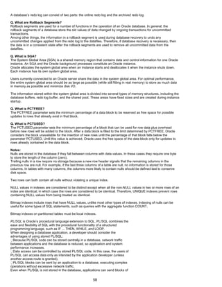 A database’s redo log can consist of two parts: the online redo log and the archived redo log.
Q. What are Rollback Segments?
Rollback segments are used for a number of functions in the operation of an Oracle database. In general, the
rollback segments of a database store the old values of data changed by ongoing transactions for uncommitted
transactions.
Among other things, the information in a rollback segment is used during database recovery to undo any
uncommitted changes applied from the redo log to the datafiles. Therefore, if database recovery is necessary, then
the data is in a consistent state after the rollback segments are used to remove all uncommitted data from the
datafiles.
Q. What is SGA?
The System Global Area (SGA) is a shared memory region that contains data and control information for one Oracle
instance. An SGA and the Oracle background processes constitute an Oracle instance.
Oracle allocates the system global area when an instance starts and deallocates it when the instance shuts down.
Each instance has its own system global area.
Users currently connected to an Oracle server share the data in the system global area. For optimal performance,
the entire system global area should be as large as possible (while still fitting in real memory) to store as much data
in memory as possible and minimize disk I/O.
The information stored within the system global area is divided into several types of memory structures, including the
database buffers, redo log buffer, and the shared pool. These areas have fixed sizes and are created during instance
startup.
Q. What is PCTFREE?
The PCTFREE parameter sets the minimum percentage of a data block to be reserved as free space for possible
updates to rows that already exist in that block.
Q. What is PCTUSED?
The PCTUSED parameter sets the minimum percentage of a block that can be used for row data plus overhead
before new rows will be added to the block. After a data block is filled to the limit determined by PCTFREE, Oracle
considers the block unavailable for the insertion of new rows until the percentage of that block falls below the
parameter PCTUSED. Until this value is achieved, Oracle uses the free space of the data block only for updates to
rows already contained in the data block.
Notes:
Nulls are stored in the database if they fall between columns with data values. In these cases they require one byte
to store the length of the column (zero).
Trailing nulls in a row require no storage because a new row header signals that the remaining columns in the
previous row are null. For example, if the last three columns of a table are null, no information is stored for those
columns. In tables with many columns, the columns more likely to contain nulls should be defined last to conserve
disk space.
Two rows can both contain all nulls without violating a unique index.
NULL values in indexes are considered to be distinct except when all the non-NULL values in two or more rows of an
index are identical, in which case the rows are considered to be identical. Therefore, UNIQUE indexes prevent rows
containing NULL values from being treated as identical.
Bitmap indexes include rows that have NULL values, unlike most other types of indexes. Indexing of nulls can be
useful for some types of SQL statements, such as queries with the aggregate function COUNT.
Bitmap indexes on partitioned tables must be local indexes.
PL/SQL is Oracle’s procedural language extension to SQL. PL/SQL combines the
ease and flexibility of SQL with the procedural functionality of a structured
programming language, such as IF ... THEN, WHILE, and LOOP.
When designing a database application, a developer should consider the
advantages of using stored PL/SQL:
Because PL/SQL code can be stored centrally in a database, network traffic
between applications and the database is reduced, so application and system
performance increases.
Data access can be controlled by stored PL/SQL code. In this case, the users of
PL/SQL can access data only as intended by the application developer (unless
another access route is granted).
PL/SQL blocks can be sent by an application to a database, executing complex
operations without excessive network traffic.
Even when PL/SQL is not stored in the database, applications can send blocks of
58
 