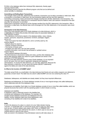 PL/SQL to the database rather than individual SQL statements, thereby again
reducing network traffic.
The following sections describe the different program units that can be defined and
stored centrally in a database.
Committing and Rolling Back Transactions
The changes made by the SQL statements that constitute a transaction can be either committed or rolled back. After
a transaction is committed or rolled back, the next transaction begins with the next SQL statement.
Committing a transaction makes permanent the changes resulting from all SQL statements in the transaction. The
changes made by the SQL statements of a transaction become visible to other user sessions’ transactions that start
only after the transaction is committed.
Rolling back a transaction retracts any of the changes resulting from the SQL statements in the transaction. After a
transaction is rolled back, the affected data is left unchanged as if the SQL statements in the transaction were never
executed.
Introduction to the Data Dictionary
One of the most important parts of an Oracle database is its data dictionary, which is
a read-only set of tables that provides information about its associated database. A
data dictionary contains:
The definitions of all schema objects in the database (tables, views, indexes,
clusters, synonyms, sequences, procedures, functions, packages, triggers,
and so on)
How much space has been allocated for, and is currently used by, the
schema objects
Default values for columns
Integrity constraint information
The names of Oracle users
Privileges and roles each user has been granted
Auditing information, such as who has accessed or updated various
schema objects
Other general database information
The data dictionary is structured in tables and views, just like other database data.
All the data dictionary tables and views for a given database are stored in that
database’s SYSTEM tablespace.
Not only is the data dictionary central to every Oracle database, it is an important
tool for all users, from end users to application designers and database
administrators. To access the data dictionary, you use SQL statements. Because the
data dictionary is read-only, you can issue only queries (SELECT statements)
against the tables and views of the data dictionary.
Q. What is the function of DUMMY table?
The table named DUAL is a small table in the data dictionary that Oracle and user written programs can reference to
guarantee a known result. This table has one column called DUMMY and one row containing the value "X".
Databases, tablespaces, and datafiels are closely related, but they have important differences:
Databases and tablespaces: An Oracle database consists of one or more logical storage units called tablespaces,
which collectively store all of the database’s data.
Tablespaces and datafiles: Each table in an Oracle database consists of one or more files called datafiles, which are
physical structures that conform with the operating system in which Oracle is running.
databases and datafiles:
A database’s data is collectively stored in the datafiles that
constitute each tablespace of the database. For example, the
simplest Oracle database would have one tablespace and one
datafile. Another database might have three tablespaces, each
consisting of two datafiles (for a total of six datafiles).
Nulls
A null is the absence of a value in a column of a row. Nulls indicate missing,
unknown, or inapplicable data. A null should not be used to imply any other value,
such as zero. A column allows nulls unless a NOT NULL or PRIMARY KEY
integrity constraint has been defined for the column, in which case no row can be
inserted without a value for that column.
Nulls are stored in the database if they fall between columns with data values. In
59
 