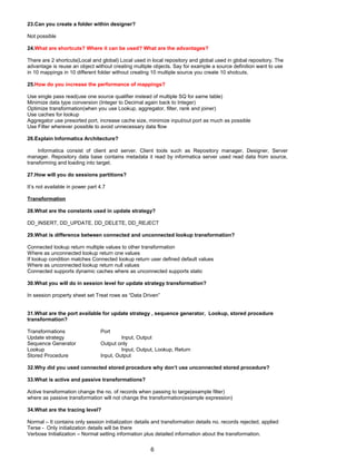 23.Can you create a folder within designer?
Not possible
24.What are shortcuts? Where it can be used? What are the advantages?
There are 2 shortcuts(Local and global) Local used in local repository and global used in global repository. The
advantage is reuse an object without creating multiple objects. Say for example a source definition want to use
in 10 mappings in 10 different folder without creating 10 multiple source you create 10 shotcuts.
25.How do you increase the performance of mappings?
Use single pass read(use one source qualifier instead of multiple SQ for same table)
Minimize data type conversion (Integer to Decimal again back to Integer)
Optimize transformation(when you use Lookup, aggregator, filter, rank and joiner)
Use caches for lookup
Aggregator use presorted port, increase cache size, minimize input/out port as much as possible
Use Filter wherever possible to avoid unnecessary data flow
26.Explain Informatica Architecture?
Informatica consist of client and server. Client tools such as Repository manager, Designer, Server
manager. Repository data base contains metadata it read by informatica server used read data from source,
transforming and loading into target.
27.How will you do sessions partitions?
It’s not available in power part 4.7
Transformation
28.What are the constants used in update strategy?
DD_INSERT, DD_UPDATE, DD_DELETE, DD_REJECT
29.What is difference between connected and unconnected lookup transformation?
Connected lookup return multiple values to other transformation
Where as unconnected lookup return one values
If lookup condition matches Connected lookup return user defined default values
Where as unconnected lookup return null values
Connected supports dynamic caches where as unconnected supports static
30.What you will do in session level for update strategy transformation?
In session property sheet set Treat rows as “Data Driven”
31.What are the port available for update strategy , sequence generator, Lookup, stored procedure
transformation?
Transformations Port
Update strategy Input, Output
Sequence Generator Output only
Lookup Input, Output, Lookup, Return
Stored Procedure Input, Output
32.Why did you used connected stored procedure why don’t use unconnected stored procedure?
33.What is active and passive transformations?
Active transformation change the no. of records when passing to targe(example filter)
where as passive transformation will not change the transformation(example expression)
34.What are the tracing level?
Normal – It contains only session initialization details and transformation details no. records rejected, applied
Terse - Only initialization details will be there
Verbose Initialization – Normal setting information plus detailed information about the transformation.
6
 