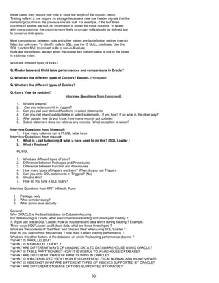 these cases they require one byte to store the length of the column (zero).
Trailing nulls in a row require no storage because a new row header signals that the
remaining columns in the previous row are null. For example, if the last three
columns of a table are null, no information is stored for those columns. In tables
with many columns, the columns more likely to contain nulls should be defined last
to conserve disk space.
Most comparisons between nulls and other values are by definition neither true nor
false, but unknown. To identify nulls in SQL, use the IS NULL predicate. Use the
SQL function NVL to convert nulls to non-null values.
Nulls are not indexed, except when the cluster key column value is null or the index
is a bitmap index.
What are different types of locks?
Q. Master table and Child table performances and comparisons in Oracle?
Q. What are the different types of Cursors? Explain. (Honeywell)
Q. What are the different types of Deletes?
Q. Can a View be updated?
Interview Questions from Honeywell
1. What is pragma?
2. Can you write commit in triggers?
3. Can you call user defined functions in select statements
4. Can you call insert/update/delete in select statements. If yes how? If no what is the other way?
5. After update how do you know, how many records got updated
6. Select statement does not retrieve any records. What exception is raised?
Interview Questions from Shreesoft
1. How many columns can a PLSQL table have
Interview Questions from mascot
1. What is Load balancing & what u have used to do this? (SQL Loader )
2. What r Routers?
PL/SQL
1. What are different types of joins?
2. Difference between Packages and Procedures
3. Difference between Function and Procedures
4. How many types of triggers are there? When do you use Triggers
5. Can you write DDL statements in Triggers? (No)
6. What is Hint?
7. How do you tune a SQL query?
Interview Questions from KPIT Infotech, Pune
1. Package body
2. What is molar query?
3. What is row level security
General:
Why ORACLE is the best database for Datawarehousing
For data loading in Oracle, what are conventional loading and direct-path loading ?
7. If you use oracle SQL*Loader, how do you transform data with it during loading ? Example.
Three ways SQL*Loader could doad data, what are those three types ?
What are the contents of "bad files" and "discard files" when using SQL*Loader ?
How do you use commit frequencies ? how does it affect loading performance ?
What are the other factors of the database on which the loading performance depend ?
* WHAT IS PARALLELISM ?
* WHAT IS A PARALLEL QUERY ?
* WHAT ARE DIFFERENT WAYS OF LOADING DATA TO DATAWAREHOUSE USING ORACLE?
* WHAT IS TABLE PARTITIONING? HOW IT IS USEFUL TO WAREHOUSE DATABASE?
* WHAT ARE DIFFERENT TYPES OF PARTITIONING IN ORACLE?
* WHAT IS A MATERIALIZED VIEW? HOW IT IS DIFFERENT FROM NORMAL AND INLINE VIEWS?
* WHAT IS INDEXING? WHAT ARE DIFFERENT TYPES OF INDEXES SUPPORTED BY ORACLE?
* WHAT ARE DIFFERENT STORAGE OPTIONS SUPPORTED BY ORACLE?
60
 