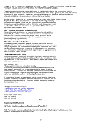 * WHAT IS QUERY OPTIMIZER? WHAT ARE DIFFERENT TYPES OF OPTIMIZERS SUPPORTED BY ORACLE?
* EXPLAIN ROLLUP,CUBE,RANK AND DENSE_RANK FUNCTIONS OF ORACLE 8i.
The advantages of using bitmap indexes are greatest for low cardinality columns: that is, columns in which the
number of distinct values is small compared to the number of rows in the table. A gender column, which only has two
distinct values (male and female), is ideal for a bitmap index. However, data warehouse administrators will also
choose to build bitmap indexes on columns with much higher cardinalities.
Local vs global: A B-tree index on a partitioned table can be local or global. Global indexes must be
fully rebuilt after a direct load, which can be very costly when loading a relatively
small number of rows into a large table. For this reason, it is strongly recommended
that indexes on partitioned tables should be defined as local indexes unless there is
a well-justified performance requirement for a global index. Bitmap indexes on
partitioned tables are always local.
Why Constraints are Useful in a Data Warehouse
Constraints provide a mechanism for ensuring that data conforms to guidelines
specified by the database administrator. The most common types of constraints
include unique constraints (ensuring that a given column is unique), not-null
constraints, and foreign-key constraints (which ensure that two keys share a
primary key-foreign key relationship).
Materialized Views for Data Warehouses
In data warehouses, materialized views can be used to precompute and store
aggregated data such as the sum of sales. Materialized views in these environments
are typically referred to as summaries, because they store summarized data. They
can also be used to precompute joins with or without aggregations. A materialized
view eliminates the overhead associated with expensive joins or aggregations for a
large or important class of queries.
The Need for Materialized Views
Materialized views are used in data warehouses to increase the speed of queries on
very large databases. Queries to large databases often involve joins between tables
or aggregations such as SUM, or both. These operations are very expensive in terms
of time and processing power.
How does MV’s work?
The query optimizer can use materialized views by
automatically recognizing when an existing materialized view can and should be
used to satisfy a request. It then transparently rewrites the request to use the
materialized view. Queries are then directed to the materialized view and not to the
underlying detail tables. In general, rewriting queries to use materialized views
rather than detail tables results in a significant performance gain.
If a materialized view is to be used by query rewrite, it must be stored in the same
database as its fact or detail tables. A materialized view can be partitioned, and you
can define a materialized view on a partitioned table and one or more indexes on
the materialized view.
The types of materialized views are:
Materialized Views with Joins and Aggregates
Single-Table Aggregate Materialized Views
Materialized Views Containing Only Joins
Some Useful system tables:
user_tab_partitions
user_tab_columns
Doc3
Repository related Questions
Q. What is the difference between PowerCenter and PowerMart?
With PowerCenter, you receive all product functionality, including the ability to register multiple servers, share
metadata across repositories, and partition data.
61
 