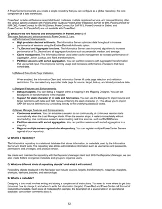A PowerCenter license lets you create a single repository that you can configure as a global repository, the core
component of a data warehouse.
PowerMart includes all features except distributed metadata, multiple registered servers, and data partitioning. Also,
the various options available with PowerCenter (such as PowerCenter Integration Server for BW, PowerConnect for
IBM DB2, PowerConnect for IBM MQSeries, PowerConnect for SAP R/3, PowerConnect for Siebel, and
PowerConnect for PeopleSoft) are not available with PowerMart.
Q. What are the new features and enhancements in PowerCenter 5.1?
The major features and enhancements to PowerCenter 5.1 are:
a) Performance Enhancements
• High precision decimal arithmetic. The Informatica Server optimizes data throughput to increase
performance of sessions using the Enable Decimal Arithmetic option.
• To_Decimal and Aggregate functions. The Informatica Server uses improved algorithms to increase
performance of To_Decimal and all aggregate functions such as percentile, median, and average.
• Cache management. The Informatica Server uses better cache management to increase performance of
Aggregator, Joiner, Lookup, and Rank transformations.
• Partition sessions with sorted aggregation. You can partition sessions with Aggregator transformation
that use sorted input. This improves memory usage and increases performance of sessions that have
sorted data.
b) Relaxed Data Code Page Validation
When enabled, the Informatica Client and Informatica Server lift code page selection and validation
restrictions. You can select any supported code page for source, target, lookup, and stored procedure data.
c) Designer Features and Enhancements
• Debug mapplets. You can debug a mapplet within a mapping in the Mapping Designer. You can set
breakpoints in transformations in the mapplet.
• Support for slash character (/) in table and field names. You can use the Designer to import source and
target definitions with table and field names containing the slash character (/). This allows you to import
SAP BW source definitions by connecting directly to the underlying database tables.
d) Server Manager Features and Enhancements
• Continuous sessions. You can schedule a session to run continuously. A continuous session starts
automatically when the Load Manager starts. When the session stops, it restarts immediately without
rescheduling. Use continuous sessions when reading real time sources, such as IBM MQSeries.
• Partition sessions with sorted aggregators. You can partition sessions with sorted aggregators in a
mapping.
• Register multiple servers against a local repository. You can register multiple PowerCenter Servers
against a local repository.
Q. What is a repository?
The Informatica repository is a relational database that stores information, or metadata, used by the Informatica
Server and Client tools. The repository also stores administrative information such as usernames and passwords,
permissions and privileges, and product version.
We create and maintain the repository with the Repository Manager client tool. With the Repository Manager, we can
also create folders to organize metadata and groups to organize users.
Q. What are different kinds of repository objects? And what it will contain?
Repository objects displayed in the Navigator can include sources, targets, transformations, mappings, mapplets,
shortcuts, sessions, batches, and session logs.
Q. What is a metadata?
Designing a data mart involves writing and storing a complex set of instructions. You need to know where to get data
(sources), how to change it, and where to write the information (targets). PowerMart and PowerCenter call this set of
instructions metadata. Each piece of metadata (for example, the description of a source table in an operational
database) can contain comments about it.
62
 