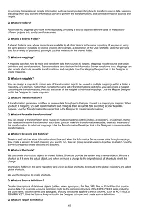 In summary, Metadata can include information such as mappings describing how to transform source data, sessions
indicating when you want the Informatica Server to perform the transformations, and connect strings for sources and
targets.
Q. What are folders?
Folders let you organize your work in the repository, providing a way to separate different types of metadata or
different projects into easily identifiable areas.
Q. What is a Shared Folder?
A shared folder is one, whose contents are available to all other folders in the same repository. If we plan on using
the same piece of metadata in several projects (for example, a description of the CUSTOMERS table that provides
data for a variety of purposes), you might put that metadata in the shared folder.
Q. What are mappings?
A mapping specifies how to move and transform data from sources to targets. Mappings include source and target
definitions and transformations. Transformations describe how the Informatica Server transforms data. Mappings can
also include shortcuts, reusable transformations, and mapplets. Use the Mapping Designer tool in the Designer to
create mappings.
Q. What are mapplets?
You can design a mapplet to contain sets of transformation logic to be reused in multiple mappings within a folder, a
repository, or a domain. Rather than recreate the same set of transformations each time, you can create a mapplet
containing the transformations, then add instances of the mapplet to individual mappings. Use the Mapplet Designer
tool in the Designer to create mapplets.
Q. What are Transformations?
A transformation generates, modifies, or passes data through ports that you connect in a mapping or mapplet. When
you build a mapping, you add transformations and configure them to handle data according to your business
purpose. Use the Transformation Developer tool in the Designer to create transformations.
Q. What are Reusable transformations?
You can design a transformation to be reused in multiple mappings within a folder, a repository, or a domain. Rather
than recreate the same transformation each time, you can make the transformation reusable, then add instances of
the transformation to individual mappings. Use the Transformation Developer tool in the Designer to create reusable
transformations.
Q. What are Sessions and Batches?
Sessions and batches store information about how and when the Informatica Server moves data through mappings.
You create a session for each mapping you want to run. You can group several sessions together in a batch. Use the
Server Manager to create sessions and batches.
Q. What are Shortcuts?
We can create shortcuts to objects in shared folders. Shortcuts provide the easiest way to reuse objects. We use a
shortcut as if it were the actual object, and when we make a change to the original object, all shortcuts inherit the
change.
Shortcuts to folders in the same repository are known as local shortcuts. Shortcuts to the global repository are called
global shortcuts.
We use the Designer to create shortcuts.
Q. What are Source definitions?
Detailed descriptions of database objects (tables, views, synonyms), flat files, XML files, or Cobol files that provide
source data. For example, a source definition might be the complete structure of the EMPLOYEES table, including
the table name, column names and datatypes, and any constraints applied to these columns, such as NOT NULL or
PRIMARY KEY. Use the Source Analyzer tool in the Designer to import and create source definitions.
Q. What are Target definitions?
63
 