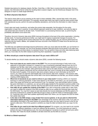 Detailed descriptions for database objects, flat files, Cobol files, or XML files to receive transformed data. During a
session, the Informatica Server writes the resulting data to session targets. Use the Warehouse Designer tool in the
Designer to import or create target definitions.
Q. What is Dynamic Data Store?
The need to share data is just as pressing as the need to share metadata. Often, several data marts in the same
organization need the same information. For example, several data marts may need to read the same product data
from operational sources, perform the same profitability calculations, and format this information to make it easy to
review.
If each data mart reads, transforms, and writes this product data separately, the throughput for the entire
organization is lower than it could be. A more efficient approach would be to read, transform, and write the data to
one central data store shared by all data marts. Transformation is a processing-intensive task, so performing the
profitability calculations once saves time.
Therefore, this kind of dynamic data store (DDS) improves throughput at the level of the entire organization, including
all data marts. To improve performance further, you might want to capture incremental changes to sources. For
example, rather than reading all the product data each time you update the DDS, you can improve performance by
capturing only the inserts, deletes, and updates that have occurred in the PRODUCTS table since the last time you
updated the DDS.
The DDS has one additional advantage beyond performance: when you move data into the DDS, you can format it in
a standard fashion. For example, you can prune sensitive employee data that should not be stored in any data mart.
Or you can display date and time values in a standard format. You can perform these and other data cleansing tasks
when you move data into the DDS instead of performing them repeatedly in separate data marts.
Q. When should you create the dynamic data store? Do you need a DDS at all?
To decide whether you should create a dynamic data store (DDS), consider the following issues:
• How much data do you need to store in the DDS? The one principal advantage of data marts is the
selectivity of information included in it. Instead of a copy of everything potentially relevant from the OLTP
database and flat files, data marts contain only the information needed to answer specific questions for a
specific audience (for example, sales performance data used by the sales division). A dynamic data store is
a hybrid of the galactic warehouse and the individual data mart, since it includes all the data needed for all
the data marts it supplies. If the dynamic data store contains nearly as much information as the OLTP
source, you might not need the intermediate step of the dynamic data store. However, if the dynamic data
store includes substantially less than all the data in the source databases and flat files, you should consider
creating a DDS staging area.
• What kind of standards do you need to enforce in your data marts? Creating a DDS is an important
technique in enforcing standards. If data marts depend on the DDS for information, you can provide that
data in the range and format you want everyone to use. For example, if you want all data marts to include
the same information on customers, you can put all the data needed for this standard customer profile in the
DDS. Any data mart that reads customer data from the DDS should include all the information in this profile.
• How often do you update the contents of the DDS? If you plan to frequently update data in data marts,
you need to update the contents of the DDS at least as often as you update the individual data marts that
the DDS feeds. You may find it easier to read data directly from source databases and flat file systems if it
becomes burdensome to update the DDS fast enough to keep up with the needs of individual data marts.
Or, if particular data marts need updates significantly faster than others, you can bypass the DDS for these
fast update data marts.
• Is the data in the DDS simply a copy of data from source systems, or do you plan to reformat this
information before storing it in the DDS? One advantage of the dynamic data store is that, if you plan on
reformatting information in the same fashion for several data marts, you only need to format it once for the
dynamic data store. Part of this question is whether you keep the data normalized when you copy it to the
DDS.
• How often do you need to join data from different systems? On occasion, you may need to join records
queried from different databases or read from different flat file systems. The more frequently you need to
perform this type of heterogeneous join, the more advantageous it would be to perform all such joins within
the DDS, then make the results available to all data marts that use the DDS as a source.
Q. What is a Global repository?
64
 