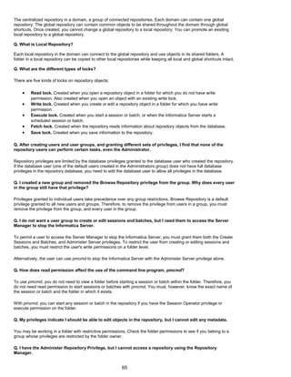 The centralized repository in a domain, a group of connected repositories. Each domain can contain one global
repository. The global repository can contain common objects to be shared throughout the domain through global
shortcuts. Once created, you cannot change a global repository to a local repository. You can promote an existing
local repository to a global repository.
Q. What is Local Repository?
Each local repository in the domain can connect to the global repository and use objects in its shared folders. A
folder in a local repository can be copied to other local repositories while keeping all local and global shortcuts intact.
Q. What are the different types of locks?
There are five kinds of locks on repository objects:
• Read lock. Created when you open a repository object in a folder for which you do not have write
permission. Also created when you open an object with an existing write lock.
• Write lock. Created when you create or edit a repository object in a folder for which you have write
permission.
• Execute lock. Created when you start a session or batch, or when the Informatica Server starts a
scheduled session or batch.
• Fetch lock. Created when the repository reads information about repository objects from the database.
• Save lock. Created when you save information to the repository.
Q. After creating users and user groups, and granting different sets of privileges, I find that none of the
repository users can perform certain tasks, even the Administrator.
Repository privileges are limited by the database privileges granted to the database user who created the repository.
If the database user (one of the default users created in the Administrators group) does not have full database
privileges in the repository database, you need to edit the database user to allow all privileges in the database.
Q. I created a new group and removed the Browse Repository privilege from the group. Why does every user
in the group still have that privilege?
Privileges granted to individual users take precedence over any group restrictions. Browse Repository is a default
privilege granted to all new users and groups. Therefore, to remove the privilege from users in a group, you must
remove the privilege from the group, and every user in the group.
Q. I do not want a user group to create or edit sessions and batches, but I need them to access the Server
Manager to stop the Informatica Server.
To permit a user to access the Server Manager to stop the Informatica Server, you must grant them both the Create
Sessions and Batches, and Administer Server privileges. To restrict the user from creating or editing sessions and
batches, you must restrict the user's write permissions on a folder level.
Alternatively, the user can use pmcmd to stop the Informatica Server with the Administer Server privilege alone.
Q. How does read permission affect the use of the command line program, pmcmd?
To use pmcmd, you do not need to view a folder before starting a session or batch within the folder. Therefore, you
do not need read permission to start sessions or batches with pmcmd. You must, however, know the exact name of
the session or batch and the folder in which it exists.
With pmcmd, you can start any session or batch in the repository if you have the Session Operator privilege or
execute permission on the folder.
Q. My privileges indicate I should be able to edit objects in the repository, but I cannot edit any metadata.
You may be working in a folder with restrictive permissions. Check the folder permissions to see if you belong to a
group whose privileges are restricted by the folder owner.
Q. I have the Administer Repository Privilege, but I cannot access a repository using the Repository
Manager.
65
 