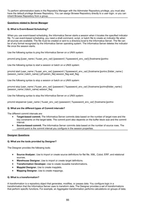 To perform administration tasks in the Repository Manager with the Administer Repository privilege, you must also
have the default privilege Browse Repository. You can assign Browse Repository directly to a user login, or you can
inherit Browse Repository from a group.
Questions related to Server Manager
Q. What is Event-Based Scheduling?
When you use event-based scheduling, the Informatica Server starts a session when it locates the specified indicator
file. To use event-based scheduling, you need a shell command, script, or batch file to create an indicator file when
all sources are available. The file must be created or sent to a directory local to the Informatica Server. The file can
be of any format recognized by the Informatica Server operating system. The Informatica Server deletes the indicator
file once the session starts.
Use the following syntax to ping the Informatica Server on a UNIX system:
pmcmd ping [{user_name | %user_env_var} {password | %password_env_var}] [hostname:]portno
Use the following syntax to start a session or batch on a UNIX system:
pmcmd start {user_name | %user_env_var} {password | %password_env_var} [hostname:]portno [folder_name:]
{session_name | batch_name} [:pf=param_file] session_flag wait_flag
Use the following syntax to stop a session or batch on a UNIX system:
pmcmd stop {user_name | %user_env_var} {password | %password_env_var} [hostname:]portno[folder_name:]
{session_name | batch_name} session_flag
Use the following syntax to stop the Informatica Server on a UNIX system:
pmcmd stopserver {user_name | %user_env_var} {password | %password_env_var} [hostname:]portno
Q. What are the different types of Commit intervals?
The different commit intervals are:
• Target-based commit. The Informatica Server commits data based on the number of target rows and the
key constraints on the target table. The commit point also depends on the buffer block size and the commit
interval.
• Source-based commit. The Informatica Server commits data based on the number of source rows. The
commit point is the commit interval you configure in the session properties.
Designer Questions
Q. What are the tools provided by Designer?
The Designer provides the following tools:
• Source Analyzer. Use to import or create source definitions for flat file, XML, Cobol, ERP, and relational
sources.
• Warehouse Designer. Use to import or create target definitions.
• Transformation Developer. Use to create reusable transformations.
• Mapplet Designer. Use to create mapplets.
• Mapping Designer. Use to create mappings.
Q. What is a transformation?
A transformation is a repository object that generates, modifies, or passes data. You configure logic in a
transformation that the Informatica Server uses to transform data. The Designer provides a set of transformations
that perform specific functions. For example, an Aggregator transformation performs calculations on groups of data.
66
 