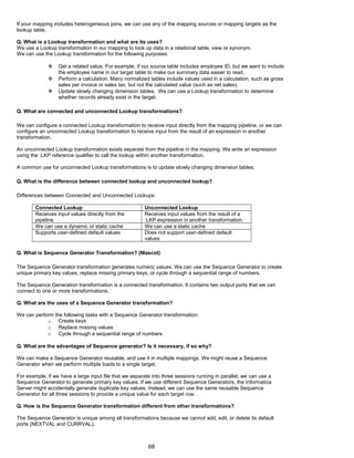 If your mapping includes heterogeneous joins, we can use any of the mapping sources or mapping targets as the
lookup table.
Q. What is a Lookup transformation and what are its uses?
We use a Lookup transformation in our mapping to look up data in a relational table, view or synonym.
We can use the Lookup transformation for the following purposes:
 Get a related value. For example, if our source table includes employee ID, but we want to include
the employee name in our target table to make our summary data easier to read.
 Perform a calculation. Many normalized tables include values used in a calculation, such as gross
sales per invoice or sales tax, but not the calculated value (such as net sales).
 Update slowly changing dimension tables. We can use a Lookup transformation to determine
whether records already exist in the target.
Q. What are connected and unconnected Lookup transformations?
We can configure a connected Lookup transformation to receive input directly from the mapping pipeline, or we can
configure an unconnected Lookup transformation to receive input from the result of an expression in another
transformation.
An unconnected Lookup transformation exists separate from the pipeline in the mapping. We write an expression
using the :LKP reference qualifier to call the lookup within another transformation.
A common use for unconnected Lookup transformations is to update slowly changing dimension tables.
Q. What is the difference between connected lookup and unconnected lookup?
Differences between Connected and Unconnected Lookups:
Connected Lookup Unconnected Lookup
Receives input values directly from the
pipeline.
Receives input values from the result of a
:LKP expression in another transformation.
We can use a dynamic or static cache We can use a static cache
Supports user-defined default values Does not support user-defined default
values
Q. What is Sequence Generator Transformation? (Mascot)
The Sequence Generator transformation generates numeric values. We can use the Sequence Generator to create
unique primary key values, replace missing primary keys, or cycle through a sequential range of numbers.
The Sequence Generation transformation is a connected transformation. It contains two output ports that we can
connect to one or more transformations.
Q. What are the uses of a Sequence Generator transformation?
We can perform the following tasks with a Sequence Generator transformation:
o Create keys
o Replace missing values
o Cycle through a sequential range of numbers
Q. What are the advantages of Sequence generator? Is it necessary, if so why?
We can make a Sequence Generator reusable, and use it in multiple mappings. We might reuse a Sequence
Generator when we perform multiple loads to a single target.
For example, if we have a large input file that we separate into three sessions running in parallel, we can use a
Sequence Generator to generate primary key values. If we use different Sequence Generators, the Informatica
Server might accidentally generate duplicate key values. Instead, we can use the same reusable Sequence
Generator for all three sessions to provide a unique value for each target row.
Q. How is the Sequence Generator transformation different from other transformations?
The Sequence Generator is unique among all transformations because we cannot add, edit, or delete its default
ports (NEXTVAL and CURRVAL).
68
 