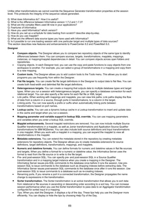 Unlike other transformations we cannot override the Sequence Generator transformation properties at the session
level. This protecxts the integrity of the sequence values generated.
Q. What does Informatica do? How it is useful?
Q. What is the difference between Informatica version 1.7.2 and 1.7.3?
Q. What are the complex filters used till now in your applications?
Q. Feartures of Informatica
Q. Have you used Informatica? which version?
Q. How do you set up a schedule for data loading from scratch? describe step-by-step.
Q. How do you use mapplet?
Q. What are the different data source types you have used with Informatica?
Q. Is it possible to run one loading session with one particular target and multiple types of data sources?
This section describes new features and enhancements to PowerCenter 6.0 and PowerMart 6.0.
Designer
• Compare objects. The Designer allows you to compare two repository objects of the same type to identify
differences between them. You can compare sources, targets, transformations, mapplets, mappings,
instances, or mapping/mapplet dependencies in detail. You can compare objects across open folders and
repositories.
• Copying objects. In each Designer tool, you can use the copy and paste functions to copy objects from one
workspace to another. For example, you can select a group of transformations in a mapping and copy them
to a new mapping.
• Custom tools. The Designer allows you to add custom tools to the Tools menu. This allows you to start
programs you use frequently from within the Designer.
• Flat file targets. You can create flat file target definitions in the Designer to output data to flat files. You can
create both fixed-width and delimited flat file target definitions.
• Heterogeneous targets. You can create a mapping that outputs data to multiple database types and target
types. When you run a session with heterogeneous targets, you can specify a database connection for each
relational target. You can also specify a file name for each flat file or XML target.
• Link paths. When working with mappings and mapplets, you can view link paths. Link paths display the flow
of data from a column in a source, through ports in transformations, to a column in the target.
• Linking ports. You can now specify a prefix or suffix when automatically linking ports between
transformations based on port names.
• Lookup cache. You can use a dynamic lookup cache in a Lookup transformation to insert and update data
in the cache and target when you run a session.
• Mapping parameter and variable support in lookup SQL override. You can use mapping parameters
and variables when you enter a lookup SQL override.
• Mapplet enhancements. Several mapplet restrictions are removed. You can now include multiple Source
Qualifier transformations in a mapplet, as well as Joiner transformations and Application Source Qualifier
transformations for IBM MQSeries. You can also include both source definitions and Input transformations
in one mapplet. When you work with a mapplet in a mapping, you can expand the mapplet to view all
transformations in the mapplet.
• Metadata extensions. You can extend the metadata stored in the repository by creating metadata
extensions for repository objects. The Designer allows you to create metadata extensions for source
definitions, target definitions, transformations, mappings, and mapplets.
• Numeric and datetime formats. You can define formats for numeric and datetime values in flat file sources
and targets. When you define a format for a numeric or datetime value, the Informatica Server uses the
format to read from the file source or to write to the file target.
• Pre- and post-session SQL. You can specify pre- and post-session SQL in a Source Qualifier
transformation and in a mapping target instance when you create a mapping in the Designer. The
Informatica Server issues pre-SQL commands to the database once before it runs the session. Use pre-
session SQL to issue commands to the database such as dropping indexes before extracting data. The
Informatica Server issues post-session SQL commands to the database once after it runs the session. Use
post-session SQL to issue commands to a database such as re-creating indexes.
• Renaming ports. If you rename a port in a connected transformation, the Designer propagates the name
change to expressions in the transformation.
• Sorter transformation. The Sorter transformation is an active transformation that allows you to sort data
from relational or file sources in ascending or descending order according to a sort key. You can increase
session performance when you use the Sorter transformation to pass data to an Aggregator transformation
configured for sorted input in a mapping.
• Tips. When you start the Designer, it displays a tip of the day. These tips help you use the Designer more
efficiently. You can display or hide the tips by choosing Help-Tip of the Day.
69
 