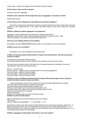 Verbose data – Verbose init. Settings and all information about the session
35.How will you make records in groups?
Using group by port in aggregator
36.Need to store value like 145 into target when you use aggregator, how will you do that?
Use Round() function
37.How will you move mappings from development to production database?
Copy all the mapping from development repository and paste production repository while paste it will promt
whether you want replace/rename. If say replace informatica replace all the source tables with repository
database.
38.What is difference between aggregator and expression?
Aggregator is active transformation and expression is passive transformation
Aggregator transformation used to perform aggregate calculation on group of records really
Where as expression used perform calculation with single record
39.Can you use mapping without source qualifier?
Not possible, If source RDBMS/DBMS/Flat file use SQ or use normalizer if the source cobol feed
40.When do you use a normalizer?
Normalized can be used in Relational to denormilize data.
41.What are stored procedure transformations. Purpose of sp transformation. How did you go about
using your project?
Connected and unconnected stored procudure.
Unconnected stored procedure used for data base level activities such as pre and post load
Connected stored procedure used in informatica level for example passing one parameter as input and
capturing return value from the stored procedure.
Normal - row wise check
Pre-Load Source - (Capture source incremental data for incremental aggregation)
Post-Load Source - (Delete Temporary tables)
Pre-Load Target - (Check disk space available)
Post-Load Target – (Drop and recreate index)
42.What is lookup and difference between types of lookup. What exactly happens when a lookup is
cached. How does a dynamic lookup cache work.
Lookup transformation used for check values in the source and target tables(primary key values).
There are 2 type connected and unconnected transformation
Connected lookup returns multiple values if condition true
Where as unconnected return a single values through return port.
Connected lookup return default user value if the condition does not mach
Where as unconnected return null values
Lookup cache does:
Read the source/target table and stored in the lookup cache
43.What is a joiner transformation?
Used for heterogeneous sources(A relational source and a flat file)
Type of joins:
Assume 2 tables has values(Master - 1, 2, 3 and Detail - 1, 3, 4)
Normal(If the condition mach both master and detail tables then the records will be displaced. Result set 1, 3)
Master Outer(It takes all the rows from detail table and maching rows from master table. Result set 1, 3, 4)
Detail Outer(It takes all the values from master source and maching values from detail table. Result set 1, 2, 3)
Full Outer(It takes all values from both tables)
44.What is aggregator transformation how will you use in your project?
7
 