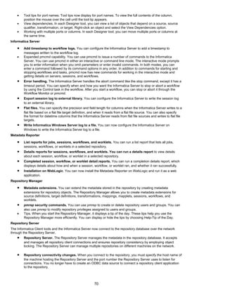 • Tool tips for port names. Tool tips now display for port names. To view the full contents of the column,
position the mouse over the cell until the tool tip appears.
• View dependencies. In each Designer tool, you can view a list of objects that depend on a source, source
qualifier, transformation, or target. Right-click an object and select the View Dependencies option.
• Working with multiple ports or columns. In each Designer tool, you can move multiple ports or columns at
the same time.
Informatica Server
• Add timestamp to workflow logs. You can configure the Informatica Server to add a timestamp to
messages written to the workflow log.
• Expanded pmcmd capability. You can use pmcmd to issue a number of commands to the Informatica
Server. You can use pmcmd in either an interactive or command line mode. The interactive mode prompts
you to enter information when you omit parameters or enter invalid commands. In both modes, you can
enter a command followed by its command options in any order. In addition to commands for starting and
stopping workflows and tasks, pmcmd now has new commands for working in the interactive mode and
getting details on servers, sessions, and workflows.
• Error handling. The Informatica Server handles the abort command like the stop command, except it has a
timeout period. You can specify when and how you want the Informatica Server to stop or abort a workflow
by using the Control task in the workflow. After you start a workflow, you can stop or abort it through the
Workflow Monitor or pmcmd.
• Export session log to external library. You can configure the Informatica Server to write the session log
to an external library.
• Flat files. You can specify the precision and field length for columns when the Informatica Server writes to a
flat file based on a flat file target definition, and when it reads from a flat file source. You can also specify
the format for datetime columns that the Informatica Server reads from flat file sources and writes to flat file
targets.
• Write Informatica Windows Server log to a file. You can now configure the Informatica Server on
Windows to write the Informatica Server log to a file.
Metadata Reporter
• List reports for jobs, sessions, workflows, and worklets. You can run a list report that lists all jobs,
sessions, workflows, or worklets in a selected repository.
• Details reports for sessions, workflows, and worklets. You can run a details report to view details
about each session, workflow, or worklet in a selected repository.
• Completed session, workflow, or worklet detail reports. You can run a completion details report, which
displays details about how and when a session, workflow, or worklet ran, and whether it ran successfully.
• Installation on WebLogic. You can now install the Metadata Reporter on WebLogic and run it as a web
application.
Repository Manager
• Metadata extensions. You can extend the metadata stored in the repository by creating metadata
extensions for repository objects. The Repository Manager allows you to create metadata extensions for
source definitions, target definitions, transformations, mappings, mapplets, sessions, workflows, and
worklets.
• pmrep security commands. You can use pmrep to create or delete repository users and groups. You can
also use pmrep to modify repository privileges assigned to users and groups.
• Tips. When you start the Repository Manager, it displays a tip of the day. These tips help you use the
Repository Manager more efficiently. You can display or hide the tips by choosing Help-Tip of the Day.
Repository Server
The Informatica Client tools and the Informatica Server now connect to the repository database over the network
through the Repository Server.
• Repository Server. The Repository Server manages the metadata in the repository database. It accepts
and manages all repository client connections and ensures repository consistency by employing object
locking. The Repository Server can manage multiple repositories on different machines on the network.
• Repository connectivity changes. When you connect to the repository, you must specify the host name of
the machine hosting the Repository Server and the port number the Repository Server uses to listen for
connections. You no longer have to create an ODBC data source to connect a repository client application
to the repository.
70
 