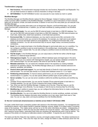 Transformation Language
• New functions. The transformation language includes two new functions, ReplaceChr and ReplaceStr. You
can use these functions to replace or remove characters or strings in text data.
• SETVARIABLE. The SETVARIABLE function now executes for rows marked as insert or update.
Workflow Manager
The Workflow Manager and Workflow Monitor replace the Server Manager. Instead of creating a session, you now
create a process called a workflow in the Workflow Manager. A workflow is a set of instructions on how to execute
tasks such as sessions, emails, and shell commands. A session is now one of the many tasks you can execute in the
Workflow Manager.
The Workflow Manager provides other tasks such as Assignment, Decision, and Event-Wait tasks. You can also
create branches with conditional links. In addition, you can batch workflows by creating worklets in the Workflow
Manager.
• DB2 external loader. You can use the DB2 EE external loader to load data to a DB2 EE database. You
can use the DB2 EEE external loader to load data to a DB2 EEE database. The DB2 external loaders can
insert data, replace data, restart load operations, or terminate load operations.
• Environment SQL. For relational databases, you may need to execute some SQL commands in the
database environment when you connect to the database. For example, you might want to set isolation
levels on the source and target systems to avoid deadlocks. You configure environment SQL in the
database connection. You can use environment SQL for source, target, lookup, and stored procedure
connections.
• Email. You can create email tasks in the Workflow Manager to send emails when you run a workflow. You
can configure a workflow to send an email anywhere in the workflow logic, including after a session
completes or after a session fails. You can also configure a workflow to send an email when the workflow
suspends on error.
• Flat file targets. In the Workflow Manager, you can output data to a flat file from either a flat file target
definition or a relational target definition.
• Heterogeneous targets. You can output data to different database types and target types in the same
session. When you run a session with heterogeneous targets, you can specify a database connection for
each relational target. You can also specify a file name for each flat file or XML target.
• Metadata extensions. You can extend the metadata stored in the repository by creating metadata
extensions for repository objects. The Workflow Manager allows you to create metadata extensions for
sessions, workflows, and worklets.
• Oracle 8 direct path load support. You can load data directly to Oracle 8i in bulk mode without using an
external loader. You can load data directly to an Oracle client database version 8.1.7.2 or higher.
• Partitioning enhancements. To improve session performance, you can set partition points at multiple
transformations in a pipeline. You can also specify different partition types at each partition point.
• Server variables. You can use new server variables to define the workflow log directory and workflow log
count.
• Teradata TPump external loader. You can use the Teradata TPump external loader to load data to a
Teradata database. You can use TPump in sessions that contain multiple partitions.
• Tips. When you start the Workflow Manager, it displays a tip of the day. These tips help you use the
Workflow Manager more efficiently. You can display or hide the tips by choosing Help-Tip of the Day.
• Workflow log. In addition to session logs, you can configure the Informatica Server to create a workflow log
to record details about workflow runs.
• Workflow Monitor. You use a tool called the Workflow Monitor to monitor workflows, worklets, and tasks.
The Workflow Monitor displays information about workflow runs in two views: Gantt Chart view or Task
view. You can run, stop, abort, and resume workflows from the Workflow Monitor.
Q: How do I connect job streams/sessions or batches across folders? (30 October 2000)
For quite a while there's been a deceptive problem with sessions in the Informatica repository. For management and
maintenance reasons, we've always wanted to separate mappings, sources, targets, in to subject areas or functional
areas of the business. This makes sense until we try to run the entire Informatica job stream. Understanding of
course that only the folder in which the map has been defined can house the session. This makes it difficult to run
jobs / sessions across folders - particularly when there are necessary job dependancies which must be defined. The
purpose of this article is to introduce an alternative solution to this problem. It requires the use of shortcuts.
The basics are like this: Keep the map creations, sources, and targets subject oriented. This allows maintenance to
be easier (by subect area). Then once the maps are done, change the folders to allow shortcuts (done from the
71
 