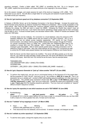 repository manager). Create a folder called: "MY_JOBS" or something like that. Go in to designer, open
"MY_JOBS", expand the source folders, and create shortcuts to the mappings in the source folders.
Go to the session manager, and create sessions for each of the short-cut mappings in MY_JOBS. Then
batch them as you see fit. This will allow a single folder for running jobs and sessions housed anywhere in
any folder across your repository.
Q: How do I get maximum speed out of my database connection? (12 September 2000)
In Sybase or MS-SQL Server, go to the Database Connection in the Server Manager. Increase the packet size.
Recommended sizing depends on distance traveled from PMServer to Database - 20k Is usually acceptable on the
same subnet. Also, have the DBA increase the "maximum allowed" packet size setting on the Database itself.
Following this change, the DBA will need to restart the DBMS. Changing the Packet Size doesn't mean all
connections will connect at this size, it just means that anyone specifying a larger packet size for their connection
may be able to use it. It should increase speed, and decrease network traffic. Default IP Packets are between 1200
bytes and 1500 bytes.
In Oracle: there are two methods. For connection to a local database, setup the protocol as IPC
(between PMServer and a DBMS Server that are hosted on the same machine). IPC is not a
protocol that can be utilized across networks (apparently). IPC stands for Inter Process
Communication, and utilizes memory piping (RAM) instead of client context, through the IP listner.
For remote connections there is a better way: Listner.ORA and TNSNames.ORA need to be
modified to include SDU and TDU settings. SDU = Service Layer Data Buffer, and TDU =
Transport Layer Data Buffer. Both of which specify packet sizing in Oracle connections over IP.
Default for Oracle is 1500 bytes. Also note: these settings can be used in IPC connections as well,
to control the IPC Buffer sizes passed between two local programs (PMServer and Oracle Server)
Both the Server and the Client need to be modified. The server will allow packets up to the max
size set - but unless the client specifies a larger packet size, the server will default to the smallest
setting (1500 bytes). Both SDU and TDU should be set the same. See the example below:
TNSNAMES.ORA
LOC=(DESCRIPTION= (SDU = 20480) (TDU=20480)
LISTENER.ORA
LISTENER=....(SID_DESC= (SDU = 20480) (TDU=20480) (SID_NAME = beqlocal) ....
Q: How do I get a Sequence Generator to "pick up" where another "left off"? (8 June 2000)
• To perform this mighty trick, one can use an unconnected lookup on the Sequence ID of the target table.
Set the properties to "LAST VALUE", input port is an ID. the condition is: SEQ_ID >= input_ID. Then in an
expression set up a variable port: connect a NEW self-resetting sequence generator to a new input port in
the expression. The variable port's expression should read: IIF( v_seq = 0 OR ISNULL(v_seq) = true,
:LKP.lkp_sequence(1), v_seq). Then, set up an output port. Change the output port's expression to read:
v_seq + input_seq (from the resetting sequence generator). Thus you have just completed an "append"
without a break in sequence numbers.
Q: How do I query the repository to see which sessions are set in TEST MODE? (8 June 2000)
• Runthefollowing select:
select * from opb_load_session where bit_option = 13;
It's actually BIT # 2 in this bit_option setting, so if you have a mask, or a bit-level function you can then AND
it with a mask of 2, if this is greater than zero, it's been set for test load.
Q: How do I "validate" all my mappings at once? (31 March 2000)
• Issue the following command WITH CARE.
UPDATE OPB_MAPPING SET IS_VALID = 1;
• Then disconnect from the database, and re-connect. In session manager, and designer as well.
Q: How do I validate my entire repository? (12 September 2000)
• To add the menu option, change this registry entry on your client.
72
 